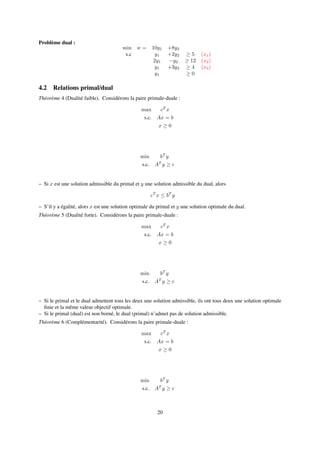 Problème dual :
min w = 10y1 +8y2
s.c y1 +2y2 ≥ 5 (x1)
2y1 −y2 ≥ 12 (x2)
y1 +3y2 ≥ 4 (x3)
y1 ≥ 0
4.2 Relations primal/dual
Théorème 4 (Dualité faible). Considérons la paire primale-duale :
max cT
x
s.c. Ax = b
x ≥ 0
min bT
y
s.c. AT
y ≥ c
– Si x est une solution admissible du primal et y une solution admissible du dual, alors
cT
x ≤ bT
y
– S’il y a égalité, alors x est une solution optimale du primal et y une solution optimale du dual.
Théorème 5 (Dualité forte). Considérons la paire primale-duale :
max cT
x
s.c. Ax = b
x ≥ 0
min bT
y
s.c. AT
y ≥ c
– Si le primal et le dual admettent tous les deux une solution admissible, ils ont tous deux une solution optimale
ﬁnie et la même valeur objectif optimale.
– Si le primal (dual) est non borné, le dual (primal) n’admet pas de solution admissible.
Théorème 6 (Complémentarité). Considérons la paire primale-duale :
max cT
x
s.c. Ax = b
x ≥ 0
min bT
y
s.c. AT
y ≥ c
20
 