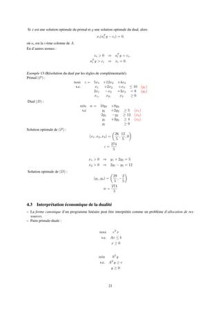Si x est une solution optimale du primal et y une solution optimale du dual, alors
xi(aT
i y − ci) = 0.
où ai est la i-ème colonne de A.
En d’autres termes :
xi > 0 ⇒ aT
i y = ci,
aT
i y > ci ⇒ xi = 0.
Exemple 13 (Résolution du dual par les règles de complémentarité).
Primal (P) :
max z = 5x1 +12x2 +4x3
s.c. x1 +2x2 +x3 ≤ 10 (y1)
2x1 −x2 +3x3 = 8 (y2)
x1, x2, x3 ≥ 0
Dual (D) :
min w = 10y1 +8y2
s.c y1 +2y2 ≥ 5 (x1)
2y1 −y2 ≥ 12 (x2)
y1 +3y2 ≥ 4 (x3)
y1 ≥ 0
Solution optimale de (P) :
(x1, x2, x3) =
26
5
,
12
5
, 0
z =
274
5
x1 > 0 ⇒ y1 + 2y2 = 5
x2 > 0 ⇒ 2y1 − y2 = 12
Solution optimale de (D) :
(y1, y2) =
29
5
, −
2
5
w =
274
5
4.3 Interprétation économique de la dualité
– La forme canonique d’un programme linéaire peut être interprétée comme un problème d’allocation de res-
sources.
– Paire primale-duale :
max cT
x
s.c. Ax ≤ b
x ≥ 0
min bT
y
s.c. AT
y ≥ c
y ≥ 0
21
 
