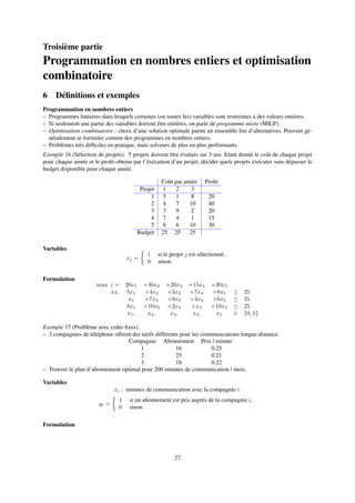 Troisième partie
Programmation en nombres entiers et optimisation
combinatoire
6 Déﬁnitions et exemples
Programmation en nombres entiers
– Programmes linéaires dans lesquels certaines (ou toutes les) variables sont restreintes à des valeurs entières.
– Si seulement une partie des variables doivent être entières, on parle de programme mixte (MILP).
– Optimisation combinatoire : choix d’une solution optimale parmi un ensemble ﬁni d’alternatives. Peuvent gé-
néralement se formuler comme des programmes en nombres entiers.
– Problèmes très difﬁciles en pratique, mais solveurs de plus en plus performants.
Exemple 16 (Sélection de projets). 5 projets doivent être évalués sur 3 ans. Etant donné le coût de chaque projet
pour chaque année et le proﬁt obtenu par l’éxécution d’un projet, décider quels projets éxécuter sans dépasser le
budget disponible pour chaque année.
Coût par année Proﬁt
Projet 1 2 3
1 5 1 8 20
2 4 7 10 40
3 3 9 2 20
4 7 4 1 15
5 8 6 10 30
Budget 25 25 25
Variables
xj =
1 si le projet j est sélectionné,
0 sinon.
Formulation
max z = 20x1 +40x2 +20x3 +15x4 +30x5
s.c. 5x1 +4x2 +3x3 +7x4 +8x5 ≤ 25
x1 +7x2 +9x3 +4x4 +6x5 ≤ 25
8x1 +10x2 +2x3 +x4 +10x5 ≤ 25
x1, x2, x3, x4, x5 ∈ {0, 1}
Exemple 17 (Problème avec coûts ﬁxes).
– 3 compagnies de téléphone offrent des tarifs différents pour les communications longue distance.
Compagnie Abonnement Prix / minute
1 16 0.25
2 25 0.21
3 18 0.22
– Trouver le plan d’abonnement optimal pour 200 minutes de communication / mois.
Variables
xi : minutes de communication avec la compagnie i.
yi =
1 si un abonnement est pris auprès de la compagnie i,
0 sinon.
Formulation
27
 