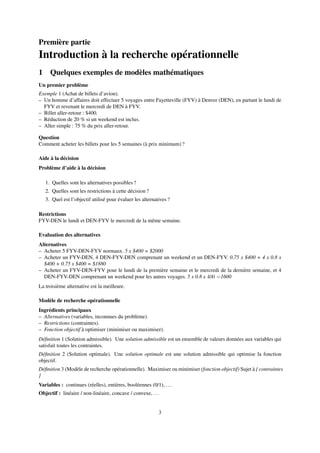 Première partie
Introduction à la recherche opérationnelle
1 Quelques exemples de modèles mathématiques
Un premier problème
Exemple 1 (Achat de billets d’avion).
– Un homme d’affaires doit effectuer 5 voyages entre Fayetteville (FYV) à Denver (DEN), en partant le lundi de
FYV et revenant le mercredi de DEN à FYV.
– Billet aller-retour : $400.
– Réduction de 20 % si un weekend est inclus.
– Aller simple : 75 % du prix aller-retour.
Question
Comment acheter les billets pour les 5 semaines (à prix minimum) ?
Aide à la décision
Problème d’aide à la décision
1. Quelles sont les alternatives possibles ?
2. Quelles sont les restrictions à cette décision ?
3. Quel est l’objectif utilisé pour évaluer les alternatives ?
Restrictions
FYV-DEN le lundi et DEN-FYV le mercredi de la même semaine.
Evaluation des alternatives
Alternatives
– Acheter 5 FYV-DEN-FYV normaux. 5 x $400 = $2000
– Acheter un FYV-DEN, 4 DEN-FYV-DEN comprenant un weekend et un DEN-FYV. 0.75 x $400 + 4 x 0.8 x
$400 + 0.75 x $400 = $1880
– Acheter un FYV-DEN-FYV pour le lundi de la première semaine et le mercredi de la dernière semaine, et 4
DEN-FYV-DEN comprenant un weekend pour les autres voyages. 5 x 0.8 x 400 =1600
La troisième alternative est la meilleure.
Modèle de recherche opérationnelle
Ingrédients principaux
– Alternatives (variables, inconnues du problème).
– Restrictions (contraintes).
– Fonction objectif à optimiser (minimiser ou maximiser).
Déﬁnition 1 (Solution admissible). Une solution admissible est un ensemble de valeurs données aux variables qui
satisfait toutes les contraintes.
Déﬁnition 2 (Solution optimale). Une solution optimale est une solution admissible qui optimise la fonction
objectif.
Déﬁnition 3 (Modèle de recherche opérationnelle). Maximiser ou minimiser (fonction objectif) Sujet à { contraintes
}
Variables : continues (réelles), entières, booléennes (0/1), ...
Objectif : linéaire / non-linéaire, concave / convexe, ...
3
 