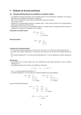 9 Méthodes de Branch-and-Bound
9.1 Branch-and-Bound pour les problèmes en nombres entiers
– Les méthodes de branch-and-bound sont des méthodes basées sur une énumération "intelligente" des solutions
admissibles d’un problème d’optimisation combinatoire.
– Idée : prouver l’optimalité d’une solution en partitionant l’espace des solutions.
– "Diviser pour régner"
– Application à la programmation linéaire en nombres entiers : utilise toute la puissance de la programmation
linéaire pour déterminer de bonnes bornes.
– On appelle relaxation linéaire d’un programme linéaire en nombres entiers le programme linéaire obtenu en
supprimant les contraintes d’intégralité sur les variables.
Programme en nombres entiers
(P) max cT
x
s.c. Ax ≤ b
x ≥ 0, entier.
Relaxation linéaire
(LP) max cT
x
s.c. Ax ≤ b
x ≥ 0.
Propriétés de la relaxation linéaire
– La valeur de la solution optimale de LP est une borne supérieure sur la valeur de la solution optimale de P.
– La valeur d’une solution admissible de P fournit une borne inférieure sur la valeur de la solution optimale de
P.
– Si la solution optimale de LP est entière (donc admissible pour P), elle est également la solution optimale de
P.
Branchement
– Si la solution de LP n’est pas entière, soit xi une variable prenant une valeur fractionnaire x∗
i dans la solution
optimale de LP.
– Le problème peut être divisé en deux sous-problèmes en imposant
xi ≤ x∗
i ou xi ≥ x∗
i + 1
où x∗
i est le plus grand entier inférieur à x∗
i .
– La solution optimale de P est la meilleure des solutions optimales des deux problèmes
(P1) max cT
x
s.c. Ax ≤ b
xi ≤ x∗
i
x ≥ 0, entier.
(P2) max cT
x
s.c. Ax ≤ b
xi ≥ x∗
i + 1
x ≥ 0, entier.
Exemple 30 (Branch-and-Bound).
max z = 5x1 +4x2
s.c. x1 +x2 ≤ 5
10x1 +6x2 ≤ 45
x1, x2 ≥ 0, entiers.
(LP) x1 = 3.75, x2 = 1.25
z = 23.75
39
 