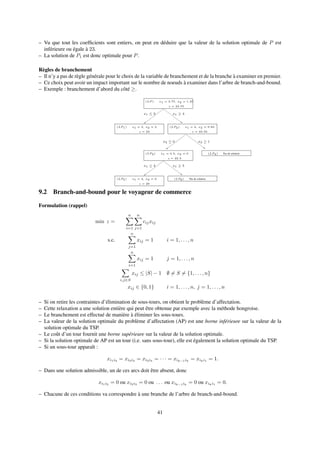 – Vu que tout les coefﬁcients sont entiers, on peut en déduire que la valeur de la solution optimale de P est
inférieure ou égale à 23.
– La solution de P1 est donc optimale pour P.
Règles de branchement
– Il n’y a pas de règle générale pour le choix de la variable de branchement et de la branche à examiner en premier.
– Ce choix peut avoir un impact important sur le nombre de noeuds à examiner dans l’arbre de branch-and-bound.
– Exemple : branchement d’abord du côté ≥.
(LP ) x1 = 3.75, x2 = 1.25
z = 23.75
x1 ≥ 4
(LP1) x1 = 3, x2 = 2
z = 23
(LP2) x1 = 4, x2 = 0.83
z = 23.33
x1 ≤ 3
(LP4) Pas de solution
x2 ≥ 1x2 ≤ 0
(LP3) x1 = 4.5, x2 = 0
z = 22.5
x1 ≤ 4 x1 ≥ 5
(LP5) x1 = 4, x2 = 0
z = 20
(LP6) Pas de solution
9.2 Branch-and-bound pour le voyageur de commerce
Formulation (rappel)
min z =
n
i=1
n
j=1
cijxij
s.c.
n
j=1
xij = 1 i = 1, . . . , n
n
i=1
xij = 1 j = 1, . . . , n
i,j∈S
xij ≤ |S| − 1 ∅ = S = {1, . . . , n}
xij ∈ {0, 1} i = 1, . . . , n, j = 1, . . . , n
– Si on retire les contraintes d’élimination de sous-tours, on obtient le problème d’affectation.
– Cette relaxation a une solution entière qui peut être obtenue par exemple avec la méthode hongroise.
– Le branchement est effectué de manière à éliminer les sous-tours.
– La valeur de la solution optimale du problème d’affectation (AP) est une borne inférieure sur la valeur de la
solution optimale du TSP.
– Le coût d’un tour fournit une borne supérieure sur la valeur de la solution optimale.
– Si la solution optimale de AP est un tour (i.e. sans sous-tour), elle est également la solution optimale du TSP.
– Si un sous-tour apparaît :
xi1i2 = xi2i3 = xi3i4 = · · · = xik−1ik
= xiki1 = 1.
– Dans une solution admissible, un de ces arcs doit être absent, donc
xi1i2
= 0 ou xi2i3
= 0 ou . . . ou xik−1ik
= 0 ou xiki1
= 0.
– Chacune de ces conditions va correspondre à une branche de l’arbre de branch-and-bound.
41
 