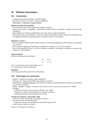 10 Méthodes heuristiques
10.1 Introduction
– La plupart des problèmes pratiques sont NP-complets.
– Nécessité de trouver des “bonnes” solutions rapidement.
– Heuristiques ou algorithmes d’approximation.
Raisons de choisir une heuristique
– Une solution doit être trouvée rapidement (secondes / minutes).
– Instance trop grande ou compliquée : impossible à formuler comme un problème en nombre entiers de taille
raisonnable.
– Impossibilité pour le Branch-and-Bound de trouver une (bonne) solution admissible.
– Pour certaines classes de problèmes : trouver des solutions admissibles est facile (structure du problème) mais
une approche généraliste de programmation en nombres entiers n’est pas efﬁcace.
Questions à se poser...
– Doit-on accepter n’importe quelle solution, ou doit-on se demander a posteriori à quelle distance de l’optimalité
on se trouve ?
– Peut-on garantir a priori que l’heuristique va produire une solution à (ou α%) de l’optimal ?
– Peut-on dire a priori que, pour la classe de problèmes considérée, l’heuristique va produire en moyenne une
solution à α% de l’optimal ?
Contexte général
Problème d’optimisation combinatoire
min F(x)
s.c. x ∈ X.
avec F une fonction à valeur réelles déﬁnie sur X,
X l’ensemble des solutions admissibles.
Hypothèse
X de trop grande taille pour permettre l’énumération.
10.2 Heuristiques de construction
– Objectif : construire une (bonne) solution admissible.
– Se basent sur la structure du problème pour générer une solution.
– Généralement : méthodes gloutonnes. Construisent la solution en ajoutant élément par élément, choix déﬁnitifs
(pas de retour en arrière).
– Défaut : méthodes “aveugles”, un mauvais choix fait en cours de construction ne peut pas être “défait”.
– Exemples :
– problème de transport (coin nord-ouest, moindre coûts, VAM)
– voyageur de commerce (plus proche voisin, meilleure insertion)
– heuristique gloutonne pour le problème de sac-à-dos.
Voyageur de commerce : plus proche voisin
– partir d’un sommet quelconque, par exemple le sommet 1
– tant qu’il reste des sommets libres faire :
– connecter le dernier sommet atteint au sommet libre le plus proche
– relier le dernier sommet au sommet 1
Exemple 33 (Voyageur de commerce).
47
 