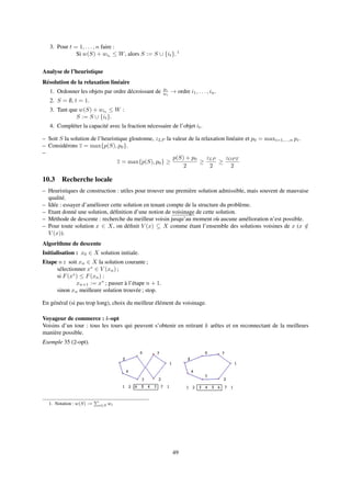 3. Pour t = 1, . . . , n faire :
Si w(S) + wit
≤ W, alors S := S ∪ {it}. 1
Analyse de l’heuristique
Résolution de la relaxation linéaire
1. Ordonner les objets par ordre décroissant de pi
wi
→ ordre i1, . . . , in.
2. S = ∅, t = 1.
3. Tant que w(S) + wit ≤ W :
S := S ∪ {it}.
4. Compléter la capacité avec la fraction nécessaire de l’objet it.
– Soit S la solution de l’heuristique gloutonne, zLP la valeur de la relaxation linéaire et p0 = maxi=1,...,n pi.
– Considérons z = max{p(S), p0}.
–
z = max{p(S), p0} ≥
p(S) + p0
2
≥
zLP
2
≥
zOP T
2
10.3 Recherche locale
– Heuristiques de construction : utiles pour trouver une première solution admissible, mais souvent de mauvaise
qualité.
– Idée : essayer d’améliorer cette solution en tenant compte de la structure du problème.
– Etant donné une solution, déﬁnition d’une notion de voisinage de cette solution.
– Méthode de descente : recherche du meilleur voisin jusqu’au moment où aucune amélioration n’est possible.
– Pour toute solution x ∈ X, on déﬁnit V (x) ⊆ X comme étant l’ensemble des solutions voisines de x (x /∈
V (x)).
Algorithme de descente
Initialisation : x0 ∈ X solution initiale.
Etape n : soit xn ∈ X la solution courante ;
sélectionner x∗
∈ V (xn) ;
si F(x∗
) ≤ F(xn) :
xn+1 := x∗
; passer à l’étape n + 1.
sinon xn meilleure solution trouvée ; stop.
En général (si pas trop long), choix du meilleur élément du voisinage.
Voyageur de commerce : k-opt
Voisins d’un tour : tous les tours qui peuvent s’obtenir en retirant k arêtes et en reconnectant de la meilleurs
manière possible.
Exemple 35 (2-opt).
1. Notation : w(S) := i∈S wi
49
 