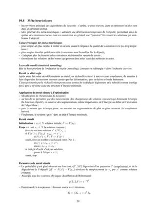 10.4 Méta-heuristiques
– Inconvénient principal des algorithmes de descente : s’arrête, le plus souvent, dans un optimum local et non
dans un optimum global.
– Idée générale des méta-heuristiques : autoriser une détérioration temporaire de l’objectif, permettant ainsi de
quitter des minimums locaux tout en maintenant en général une “pression” favorisant les solutions qui amé-
liorent l’ objectif.
Caractéristiques des méta-heuristiques
– plus simples et plus rapides à mettre en oeuvre quand l’exigence de qualité de la solution n’est pas trop impor-
tante ;
– plus souples dans les problèmes réels (contraintes non formulées dès le départ) ;
– s’adaptent plus facilement à des contraintes additionnelles venant du terrain ;
– fournissent des solutions et des bornes qui peuvent être utiles dans des méthodes exactes.
Le recuit simulé (simulated annealing)
Idée de base provient de l’opération de recuit (annealing), courante en sidérurgie et dans l’industrie du verre.
Recuit en sidérurgie
Après avoir fait subir des déformations au métal, on réchauffe celui-ci à une certaine température, de manière à
faire disparaître les tensions internes causées par les déformations, puis on laisse refroidir lentement.
L’énergie fournie par le réchauffement permet aux atomes de se déplacer légèrement et le refroidissement lent ﬁge
peu à peu le système dans une structure d’énergie minimale.
Application du recuit simulé à l’optimisation
– Modiﬁcation de l’heuristique de descente :
– au lieu de ne permettre que des mouvements (des changements de solution courante) qui diminuent l’énergie
(la fonction objectif), on autorise des augmentations, même importantes, de l’énergie au début de l’exécution
de l’algorithme ;
– puis, à mesure que le temps passe, on autorise ces augmentations de plus en plus rarement (la température
baisse).
– Finalement, le système “gèle” dans un état d’énergie minimale.
Recuit simulé
Initialisation : x0 ∈ X solution initiale, ˆF := F(x0).
Etape n : soit xn ∈ X la solution courante ;
tirer au sort une solution x∗
∈ V (xn) ;
si F(x∗
) ≤ F(xn) : xn+1 := x∗
;
si F(x∗
) < ˆF : ˆF := F(x∗
)
sinon, tirer un nombre q au hasard entre O et 1 ;
si q ≤ p : xn+1 := x∗
;
sinon : xn+1 := xn ;
si la règle d’arrêt n’est pas satisfaite,
passer à l’étape n + 1 ;
sinon, stop.
Paramètres du recuit simulé
– La probabilité p est généralement une fonction p(T, ∆F) dépendant d’un paramètre T (température), et de la
dégradation de l’objectif ∆F = F(x∗
) − F(xn) résultant du remplacement de xn par x∗
comme solution
courante.
– Analogie avec les systèmes physiques (distribution de Boltzmann) :
p(T, ∆F) = e− ∆F
T
– Evolution de la température : diminue toutes les L itérations.
Tk = αTk−1 = αk
T0.
50
 