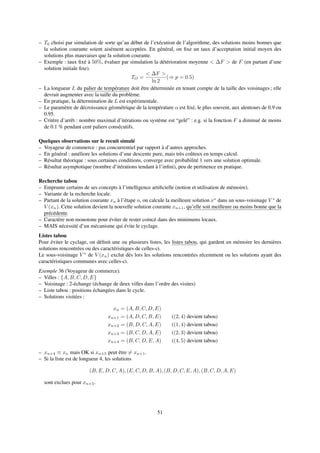 – T0 choisi par simulation de sorte qu’au début de l’exécution de l’algorithme, des solutions moins bonnes que
la solution courante soient aisément acceptées. En général, on ﬁxe un taux d’acceptation initial moyen des
solutions plus mauvaises que la solution courante.
– Exemple : taux ﬁxé à 50%, évaluer par simulation la détérioration moyenne < ∆F > de F (en partant d’une
solution initiale ﬁxe).
TO =
< ∆F >
ln 2
(⇒ p = 0.5)
– La longueur L du palier de température doit être déterminée en tenant compte de la taille des voisinages ; elle
devrait augmenter avec la taille du problème.
– En pratique, la détermination de L est expérimentale.
– Le paramètre de décroissance géométrique de la température α est ﬁxé, le plus souvent, aux alentours de 0.9 ou
0.95.
– Critère d’arrêt : nombre maximal d’itérations ou système est “gelé” : e.g. si la fonction F a diminué de moins
de 0.1 % pendant cent paliers consécutifs.
Quelques observations sur le recuit simulé
– Voyageur de commerce : pas concurrentiel par rapport à d’autres approches.
– En général : améliore les solutions d’une descente pure, mais très coûteux en temps calcul.
– Résultat théorique : sous certaines conditions, converge avec probabilité 1 vers une solution optimale.
– Résultat asymptotique (nombre d’itérations tendant à l’inﬁni), peu de pertinence en pratique.
Recherche tabou
– Emprunte certains de ses concepts à l’intelligence artiﬁcielle (notion et utilisation de mémoire).
– Variante de la recherche locale.
– Partant de la solution courante xn à l’étape n, on calcule la meilleure solution x∗
dans un sous-voisinage V ∗
de
V (xn). Cette solution devient la nouvelle solution courante xn+1, qu’elle soit meilleure ou moins bonne que la
précédente.
– Caractère non monotone pour éviter de rester coincé dans des minimums locaux.
– MAIS nécessité d’un mécanisme qui évite le cyclage.
Listes tabou
Pour éviter le cyclage, on déﬁnit une ou plusieurs listes, les listes tabou, qui gardent en mémoire les dernières
solutions rencontrées ou des caractéristiques de celles-ci.
Le sous-voisinage V ∗
de V (xn) exclut dès lors les solutions rencontrées récemment ou les solutions ayant des
caractéristiques communes avec celles-ci.
Exemple 36 (Voyageur de commerce).
– Villes : {A, B, C, D, E}
– Voisinage : 2-échange (échange de deux villes dans l’ordre des visites)
– Liste tabou : positions échangées dans le cycle.
– Solutions visitées :
xn = (A, B, C, D, E)
xn+1 = (A, D, C, B, E) ((2, 4) devient tabou)
xn+2 = (B, D, C, A, E) ((1, 4) devient tabou)
xn+3 = (B, C, D, A, E) ((2, 3) devient tabou)
xn+4 = (B, C, D, E, A) ((4, 5) devient tabou)
– xn+4 ≡ xn mais OK si xn+5 peut être = xn+1.
– Si la liste est de longueur 4, les solutions
(B, E, D, C, A), (E, C, D, B, A), (B, D, C, E, A), (B, C, D, A, E)
sont exclues pour xn+5.
51
 
