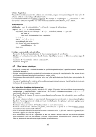 Critères d’aspiration
Puisque les listes tabou écartent des solutions non rencontrées, on peut envisager de négliger le statut tabou de
certaines solutions si un avantage sufﬁsant en résulte.
Ceci est implémenté à l’aide de critères d’aspiration. Par exemple, on acceptera pour xn+1 une solution x∗
tabou
si x∗
donne à la fonction objectif F une valeur meilleure que toutes celles obtenues jusqu’à présent.
Recherche tabou
Initialisation : x0 ∈ X solution initiale, ˆF := F(x0), k = longueur de la liste tabou..
Etape n : soit xn ∈ X la solution courante ;
sélectionner, dans un sous-voisinage V ∗
de V (xn), la meilleure solution x∗
∈ qui soit :
non tabou ou
tabou, mais satisfaisant un critère d’aspiration ;
xn+1 := x∗
;
si F(x∗
) < ˆF : ˆF := F(x∗
)
mettre à jour la liste tabou ;
si la règle d’arrêt n’est pas satisfaite,
passer à l’étape n + 1 ;
sinon, stop.
Stratégies avancées de la recherche tabou
– Succession de phases d’intensiﬁcation et de phases de diversiﬁcation de la recherche.
– Pénalités ou boniﬁcations introduites dans la fonction objectif pour favoriser ou défavoriser certains types de
solutions.
– Adaptation de l’ensemble des solutions candidates V ∗
.
– Oscillation stratégique.
10.5 Algorithmes génétiques
– Conçus par Holland (1975) comme un modèle de système adaptatif complexe capable de simuler, notamment,
l’évolution des espèces.
– Presque immédiatement après, appliqués à l’optimisation de fonctions de variables réelles. Par la suite, de très
nombreux problèmes d’optimisation combinatoire ont été traités.
– Se distinguent du recuit et de la recherche tabou par le fait qu’ils traitent et font évoluer une population de
solutions.
– Au cours d’une itération, les solutions de la population courante interagissent pour fournir la génération suivante
(métaphore de la reproduction sexuée).
Description d’un algorithme génétique de base
– Les solutions sont codées de manière appropriée. Un codage élémentaire pour un problème de programmation
mathématique en variables binaires est un vecteur x de 0 et de 1, où chaque composante xj, j = 1, . . . , N
représente la valeur prise par une variable.
– Pour le problème du voyageur de commerce, un codage plus usuel sera une liste ordonnée des noms (ou labels)
des N villes.
– Un vecteur codant une solution est souvent appelé chromosome et ses coordonnées ou sites sont appelés gènes.
– Le choix d’un codage approprié est très important pour l’efﬁcacité des opérateurs qui seront appliqués pour
faire évoluer les solutions.
– Population initiale de solutions X(0)
(taille constante au cours de l’évolution).
– Fonction d’évaluation des solutions : en général, croissante avec la qualité de la solution (ﬁtness function,
mesurant la “santé” de l’individu solution).
– Dans un problème de maximisation (respectivement, de minimisation), ce peut être la fonction objectif (respec-
tivement, l’opposé de la fonction objectif).
– Pour des raisons d’efﬁcacité de l’algorithme, on peut être amené à choisir la fonction d’évaluation de manière
plus sophistiquée, mais elle sera toujours croissante (respectivement, décroissante) en la valeur de l’objectif
dans un problème de maximisation (respectivement, de minimisation).
52
 