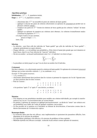 Algorithme génétique
Initialisation : X(0)
⊂ X, population initiale.
Etape n : X(n)
⊂ X, population courante ;
– sélectionner dans X(n)
un ensemble de paires de solutions de haute qualité ;
– appliquer à chacune des paires de solutions sélectionnées un opérateur de croisement qui produit une ou
plusieurs solutions enfants ;
– remplacer une partie de X(n)
formée de solutions de basse qualité par des solutions “enfants” de haute
qualité ;
– appliquer un opérateur de mutation aux solutions ainsi obtenues ; les solutions éventuellement mutées
constituent la population X(n+1)
;
si la règle d’arrêt n’est pas satisfaite,
passer à l’étape n + 1 ;
sinon, stop.
Sélection
– La sélection - aussi bien celle des individus de “haute qualité” que celle des individus de “basse qualité” -
comporte généralement un aspect aléatoire.
– Chaque individu xi se voit attribuer une probabilité pi d’être choisi d’autant plus grande que son évaluation est
haute (basse, dans le cas d’une sélection de “mauvais” individus).
– On tire un nombre r au hasard (uniformément) entre 0 et 1. L’individu k est choisi tel que :
k−1
i=1
pi < r ≤
k
i=1
pi
– La procédure est itérée jusqu’à ce que l’on ait choisi un nombre ﬁxé d’individus.
Croisement
Soit deux solutions x et y sélectionnées parmi les solutions de haute qualité. Un opérateur de croisement (crossover)
fabrique une ou deux nouvelles solutions x , y en combinant x et y.
Exemple 37 (Two-point crossover).
– x et y vecteurs 0-1 ;
– sélectionner aléatoirement deux positions dans les vecteurs et permuter les séquences de 0 et de l ﬁgurant entre
ces deux positions dans les deux vecteurs.
– Pour les vecteurs :
x = 0 1 1 0 1 1 0 0
y = 1 1 0 0 1 0 1 O
si les positions “après 2” et “après 5” sont choisies, on obtient :
x = 0 1 0 0 1 1 0 0
y = 1 1 1 0 1 0 1 O
Mutation
– Une mutation est une perturbation introduite pour modiﬁer une solution individuelle, par exemple la transfor-
mation d’un 0 en un 1 ou inversément dans un vecteur binaire.
– En général, l’opérateur de mutation est appliqué parcimonieusement : on décide de “muter” une solution avec
une probabilité assez faible (de l’ordre de quelques centièmes, tout au plus).
– Un but possible de la mutation est d’introduire un élément de diversiﬁcation, d’innovation comme dans la
théorie darwinienne de l’évolution des espèces.
Remarques ﬁnales
– La recherche tabou peut être très efﬁcace, mais implémentation et ajustement des paramètres difﬁciles, forts
dépendants de la structure du problème.
– Les algorithmes génétiques sont efﬁcaces si la structure du problème est bien exploitée.
– Méthodes hybrides très efﬁcaces (exemple : recherche locale utilisée comme opérateur de mutation).
53
 