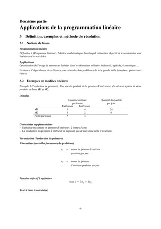Deuxième partie
Applications de la programmation linéaire
3 Déﬁnition, exemples et méthode de résolution
3.1 Notions de bases
Programmation linéaire
Déﬁnition 4 (Programme linéaire). Modèle mathématique dans lequel la fonction objectif et les contraintes sont
linéaires en les variables.
Applications
Optimisation de l’usage de ressources limitées dans les domaines militaire, industriel, agricole, économique, ...
Existence d’algorithmes très efﬁcaces pour résoudre des problèmes de très grande taille (simplexe, points inté-
rieurs)
3.2 Exemples de modèles linéaires
Exemple 3 (Production de peinture). Une société produit de la peinture d’intérieur et d’extérieur à partir de deux
produits de base M1 et M2.
Données
Quantité utilisée
par tonne
Quantité disponible
par jour
Extérieure Intérieure
M1 6 4 24
M2 1 2 6
Proﬁt par tonne 5 4
Contraintes supplémentaires
– Demande maximum en peinture d’intérieur : 2 tonnes / jour.
– La production en peinture d’intérieur ne dépasser que d’une tonne celle d’extérieur.
Formulation (Production de peinture)
Alternatives (variables, inconnues du problème)
x1 = tonnes de peinture d’extérieur
produites par jour
x2 = tonnes de peinture
d’intérieur produites par jour
Fonction objectif à optimiser
max z = 5x1 + 4x2
Restrictions (contraintes)
6
 
