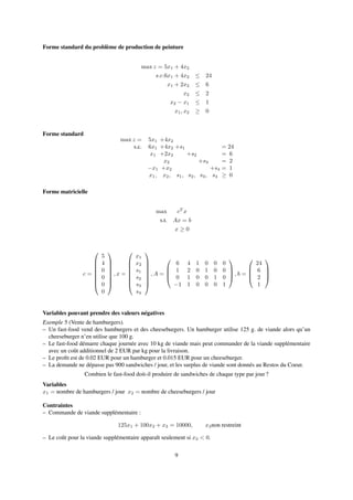 Forme standard du problème de production de peinture
max z = 5x1 + 4x2
s.c.6x1 + 4x2 ≤ 24
x1 + 2x2 ≤ 6
x2 ≤ 2
x2 − x1 ≤ 1
x1, x2 ≥ 0
Forme standard
max z = 5x1 +4x2
s.c. 6x1 +4x2 +s1 = 24
x1 +2x2 +s2 = 6
x2 +s3 = 2
−x1 +x2 +s4 = 1
x1, x2, s1, s2, s3, s4 ≥ 0
Forme matricielle
max cT
x
s.t. Ax = b
x ≥ 0
c =








5
4
0
0
0
0








, x =








x1
x2
s1
s2
s3
s4








, A =




6 4 1 0 0 0
1 2 0 1 0 0
0 1 0 0 1 0
−1 1 0 0 0 1



 , b =




24
6
2
1




Variables pouvant prendre des valeurs négatives
Exemple 5 (Vente de hamburgers).
– Un fast-food vend des hamburgers et des cheeseburgers. Un hamburger utilise 125 g. de viande alors qu’un
cheeseburger n’en utilise que 100 g.
– Le fast-food démarre chaque journée avec 10 kg de viande mais peut commander de la viande supplémentaire
avec un coût additionnel de 2 EUR par kg pour la livraison.
– Le proﬁt est de 0.02 EUR pour un hamburger et 0.015 EUR pour un cheeseburger.
– La demande ne dépasse pas 900 sandwiches / jour, et les surplus de viande sont donnés au Restos du Coeur.
Combien le fast-food doit-il produire de sandwiches de chaque type par jour ?
Variables
x1 = nombre de hamburgers / jour x2 = nombre de cheeseburgers / jour
Contraintes
– Commande de viande supplémentaire :
125x1 + 100x2 + x3 = 10000, x3non restreint
– Le coût pour la viande supplémentaire apparaît seulement si x3 < 0.
9
 