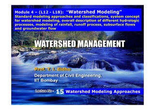 Module 4 – (L12 - L18): “Watershed Modeling”
Standard modeling approaches and classifications, system conceptStandard modeling approaches and classifications, system concept
for watershed modeling, overall description of different hydrologic
processes, modeling of rainfall, runoff process, subsurface flows
and groundwater flowg
15 Watershed Modeling Approaches
11
1
15 Watershed Modeling Approaches
 