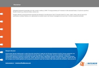 Despre Accace
Avand peste 330 de profesionisti in cadrul birourilor deschise in sapte tari din Europa Centrala si de Est, Accace reprezinta una
dintre companiile de consultanta si externalizare de top din regiune. De-a lungul anilor, Accace a dobandit o experienta
remarcabila, detinand in prezent un portofoliu de peste 1400 de clienti, majoritatea companii internationale. In prezent furnizam
servicii prin intermediul birourilor noastre din: Cehia, Germania, Polonia, Romania, Slovacia, Ucraina si Ungaria. Locatiile din alte
tari europene sau locatiile globale sunt acoperite de partenerii nostri de incredere. Mai multe puteti afla accesand: www.accace.ro
www.accace.ro | romania.office@accace.com
Obligatiile declarative prezentate sunt cele uzuale in relatia cu ANAF. Pe langa acestea pot fi necesare si alte declaratii fiscale, in functie de specificul
fiecarei industrii (e.g. fondul de mediu, accize, etc.).
Atragem atentia si asupra termenelor generale de declarare si de plata pentru taxe si impozite locale (e.g. teren, cladiri, masini, taxa pe servicii de
publicitatea, de afisaj, hoteliera, etc.) gestionate de consiliile locale, care trebuie investigate de la caz la caz in functie de specificul activitatii.
Disclaimer
 