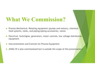 What We Commission?
 Process Mechanical- Rotating equipment (pumps and motors), chemical
feed systems, tanks, and piping/piping accessories, valves
 Electrical- Switchgear, generators, motor controls, low voltage distribution
equipment
 Instrumentation and Controls for Process Equipment
 (HVAC/R is also commissioned but is outside the scope of this presentation)
 