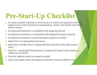 Pre-Start-Up Checklist
 Corrosion resistant materials of construction are used for all equipment from the
supply source to the membrane including piping, vessels, instruments and wetted
parts of pumps
 All piping and equipment is compatible with designed pressure
 All piping and equipment is compatible with designed pH range (cleaning)
 All piping and equipment is protected against galvanic corrosion
 Media filters are backwashed and rinsed
 New/clean cartridge filter is installed directly upstream of the high pressure
pump
 Feed line, including RO feed manifold, is purged and flushed, before pressure
vessels are connected
 Chemical addition points are properly located
 Check/anti-siphon valves are properly installed in chemical addition lines
 