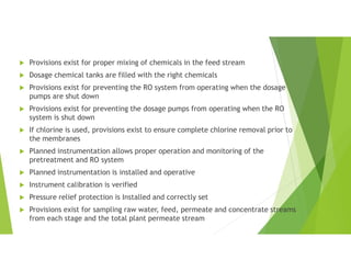  Provisions exist for proper mixing of chemicals in the feed stream
 Dosage chemical tanks are filled with the right chemicals
 Provisions exist for preventing the RO system from operating when the dosage
pumps are shut down
 Provisions exist for preventing the dosage pumps from operating when the RO
system is shut down
 If chlorine is used, provisions exist to ensure complete chlorine removal prior to
the membranes
 Planned instrumentation allows proper operation and monitoring of the
pretreatment and RO system
 Planned instrumentation is installed and operative
 Instrument calibration is verified
 Pressure relief protection is Installed and correctly set
 Provisions exist for sampling raw water, feed, permeate and concentrate streams
from each stage and the total plant permeate stream
 