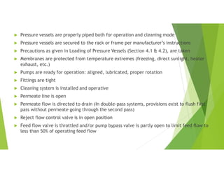  Pressure vessels are properly piped both for operation and cleaning mode
 Pressure vessels are secured to the rack or frame per manufacturer’s instructions
 Precautions as given in Loading of Pressure Vessels (Section 4.1 & 4.2), are taken
 Membranes are protected from temperature extremes (freezing, direct sunlight, heater
exhaust, etc.)
 Pumps are ready for operation: aligned, lubricated, proper rotation
 Fittings are tight
 Cleaning system is installed and operative
 Permeate line is open
 Permeate flow is directed to drain (In double-pass systems, provisions exist to flush first
pass without permeate going through the second pass)
 Reject flow control valve is in open position
 Feed flow valve is throttled and/or pump bypass valve is partly open to limit feed flow to
less than 50% of operating feed flow
 