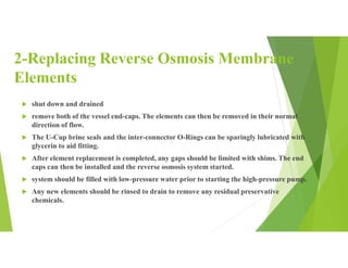 2-Replacing Reverse Osmosis Membrane
Elements
 shut down and drained
 remove both of the vessel end-caps. The elements can then be removed in their normal
direction of flow.
 The U-Cup brine seals and the inter-connector O-Rings can be sparingly lubricated with
glycerin to aid fitting.
 After element replacement is completed, any gaps should be limited with shims. The end
caps can then be installed and the reverse osmosis system started.
 system should be filled with low-pressure water prior to starting the high-pressure pump.
 Any new elements should be rinsed to drain to remove any residual preservative
chemicals.
 