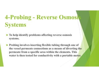 4-Probing - Reverse Osmosis
Systems
 To help identify problems affecting reverse osmosis
systems.
 Probing involves inserting flexible tubing through one of
the vessel permeate connections as a means of diverting the
permeate from a specific area within the elements. This
water is then tested for conductivity with a portable meter.
 