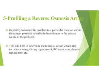 5-Profiling a Reverse Osmosis Array
 the ability to isolate the problem to a particular location within
the system provides valuable information as to the precise
nature of the problem.
 This will help to determine the remedial action which may
include cleaning, O-ring replacement, RO membrane element
replacement etc.
 