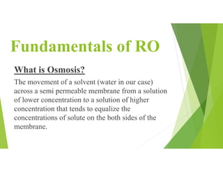 Fundamentals of RO
What is Osmosis?
The movement of a solvent (water in our case)
across a semi permeable membrane from a solution
of lower concentration to a solution of higher
concentration that tends to equalize the
concentrations of solute on the both sides of the
membrane.
 