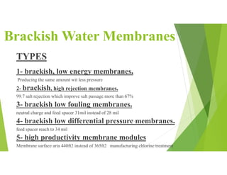 Brackish Water Membranes
TYPES
1- brackish, low energy membranes.
Producing the same amount wit less pressure
2- brackish, high rejection membranes.
99.7 salt rejection which improve salt passage more than 67%
3- brackish low fouling membranes.
neutral charge and feed spacer 31mil instead of 28 mil
4- brackish low differential pressure membranes.
feed spacer reach to 34 mil
5- high productivity membrane modules
Membrane surface aria 440ft2 instead of 365ft2 manufacturing chlorine treatment
 