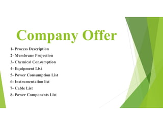 Company Offer
1- Process Description
2- Membrane Projection
3- Chemical Consumption
4- Equipment List
5- Power Consumption List
6- Instrumentation list
7- Cable List
8- Power Components List
 