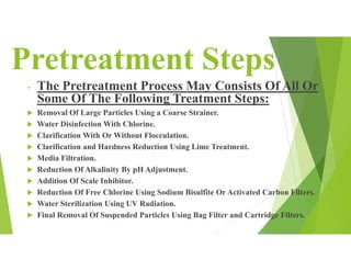 Pretreatment Steps
- The Pretreatment Process May Consists Of All Or
Some Of The Following Treatment Steps:
 Removal Of Large Particles Using a Coarse Strainer.
 Water Disinfection With Chlorine.
 Clarification With Or Without Flocculation.
 Clarification and Hardness Reduction Using Lime Treatment.
 Media Filtration.
 Reduction Of Alkalinity By pH Adjustment.
 Addition Of Scale Inhibitor.
 Reduction Of Free Chlorine Using Sodium Bisulfite Or Activated Carbon Filters.
 Water Sterilization Using UV Radiation.
 Final Removal Of Suspended Particles Using Bag Filter and Cartridge Filters.
 