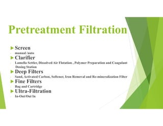 Pretreatment Filtration
 Screen
- manual /auto
 Clarifier
- Lamella Settler, Dissolved Air Flotation , Polymer Preparation and Coagulant
Dosing Station
 Deep Filters
- Sand, Activated Carbon, Softener, Iron Removal and Re-mineralization Filter
 Fine Filters
- Bag and Cartridge
 Ultra-Filtration
- In-Out/Out In
 