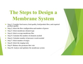 The Steps to Design a
Membrane System
 Step 1: Consider feed source, feed quality, feed/product flow, and required
product quality
 Step 2: Select the flow configuration and number of passes
 Step 3: Select membrane element type
 Step 4: Select average membrane flux
 Step 5: Calculate the number of elements needed
 Step 6: Calculate number of pressure vessels needed
 Step 7: Select number of stages
 Step 8: Select the staging ratio
 Step 9: Balance the permeate flow rate
 Step 10: Analyze and optimize the membrane system
 