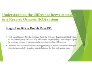 Understanding the difference between passes
in a Reverse Osmosis (RO) system
Single Pass RO vs Double Pass RO
 with a double pass RO, the permeate from the first pass becomes the feed water
to the second pass (or second RO) which ends up producing a much higher quali
ty permeate because it has essentially gone through two RO systems.
 a double pass system also allows the opportunity to remove carbon dioxide gas
from the permeate by injecting caustic between the first and second pass.
 