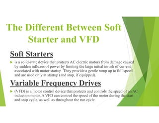 The Different Between Soft
Starter and VFD
Soft Starters
 is a solid-state device that protects AC electric motors from damage caused
by sudden influxes of power by limiting the large initial inrush of current
associated with motor startup. They provide a gentle ramp up to full speed
and are used only at startup (and stop, if equipped).
Variable Frequency Drives
 (VFD) is a motor control device that protects and controls the speed of an AC
induction motor. A VFD can control the speed of the motor during the start
and stop cycle, as well as throughout the run cycle.
 