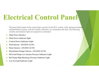 Electrical Control Panel
- The panel shall contain all the control logic circuitry for the R.O. system, wells, and post-treatment
and distribution systems, with all switches, indicators, etc. mounted on the door. The following
switches and indicator lights are required as a minimum:
 Main Power Breaker
 Main Power Indicator light
 Control Power Indicator Light
 Well Selector - ON/OFF/AUTO
 Plant Selector - ON/OFF/AUTO
 Distribution Pumps Selector - ON/OFF/AUTO
 RO Feed Pump Low Suction Pressure Indicator Light
 RO Pump High Discharge Pressure Indicator Light
 Low Feed pH Indicator Light
 