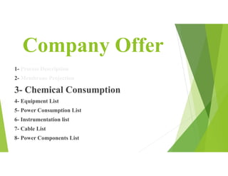 Company Offer
1- Process Description
2- Membrane Projection
3- Chemical Consumption
4- Equipment List
5- Power Consumption List
6- Instrumentation list
7- Cable List
8- Power Components List
 