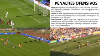 PENALTIES OFENSIVOS
Edin Dzeko-> parte rápido e focado para a baliza e remata, por norma,
baixo e potente nem sempre bem colocado – tem um largo histórico de
lances falhados;
Daniele de Rossi -> parte forte mas abranda na parte final sendo muito
forte pela frieza. Importante destacar as marcações rasteiras para o seu
poste direito (!!) e esquerdo.
Francesco Totti -> grande sangue frio e algum grau de loucura que lhe
confere grande imprevisibilidade. Mais do que prever o lado, importa
referir que enquanto aguarda pela autorização olha para o local para
onde vai atirar. PANENKA /!
 