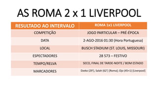 AS ROMA 2 x 1 LIVERPOOL
RESULTADO AO INTERVALO ROMA 1x1 LIVERPOOL
COMPETIÇÃO JOGO PARTICULAR – PRÉ-ÉPOCA
DATA 2-AGO-2016 01:30 (Hora Portuguesa)
LOCAL BUSCH STADIUM (ST. LOUIS, MISSOURI)
ESPECTADORES 28 573 – FESTIVO
TEMPO/RELVA SECO, FINAL DE TARDE-NOITE / BOM ESTADO
MARCADORES Dzeko (29’), Salah (62’) [Roma]; Ojo (45+1) [Liverpool]
 