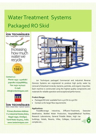 Water Treatment Systems
 Packaged RO Skid




Contact us :
  Phone: 0451- 2470628 /            Ion Techniques packaged Commercial and Industrial Reverse
  3290280 / 07305666644        Osmosis Systems are engineered to produce high purity water by
     Fax: 0451-2471417         removal of dissolved minerals, bacteria, particles, and organic impurities.
           E-mail:             Each machine is constructed using the highest quality components and
 info@iontechniques.com        materials for reliable operation and exceptional performance.

                               Product Range:
                                                                        3       3
                                Packaged RO skid available from 0.5m /hr to 25m /hr
                                Contact us for larger flow requirements


                               Applications:
 Primary Business Address            Food/Beverage    industries,   Effluent-Treatment,  Seawater
F-2 Industrial Estate,Sidco,   desalination, Bottled Water Production, Hospital/Medical Facilities,
  Nagal nagar, Dindigul,       Research Laboratories, General Potable Water, High rise
Tamil Nadu-624003 , India.     buildings, Hotels, Resorts, Villas, Colleges, Commercial   ECO
                                                                                        ENVRO
 www.iontechniques.com         complex etc...                                             SYS
 