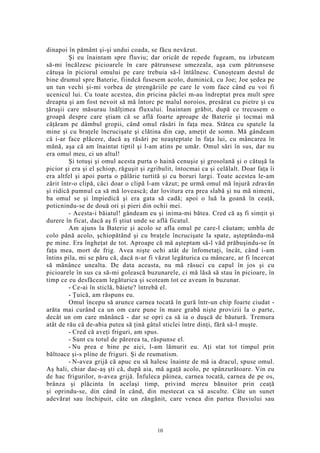 dinapoi în pământ şi-şi undui coada, se făcu nevăzut.
Şi eu înaintam spre fluviu; dar oricât de repede fugeam, nu izbuteam
să-mi încălzesc picioarele în care pătrunsese umezeala, aşa cum pătrunsese
cătuşa în piciorul omului pe care trebuia să-l întâlnesc. Cunoşteam destul de
bine drumul spre Baterie, fiindcă fusesem acolo, duminică, cu Joe; Joe şedea pe
un tun vechi şi-mi vorbea de ştrengăriile pe care le vom face când eu voi fi
ucenicul lui. Cu toate acestea, din pricina pâclei m-au îndreptat prea mult spre
dreapta şi am fost nevoit să mă întorc pe malul noroios, presărat cu pietre şi cu
ţăruşii care măsurau înălţimea fluxului. Înaintam grăbit, după ce trecusem o
groapă despre care ştiam că se află foarte aproape de Baterie şi tocmai mă
căţăram pe dâmbul gropii, când omul răsări în faţa mea. Stătea cu spatele la
mine şi cu braţele încrucişate şi clătina din cap, ameţit de somn. Mă gândeam
că i-ar face plăcere, dacă aş răsări pe neaşteptate în faţa lui, cu mâncarea în
mână, aşa că am înaintat tiptil şi l-am atins pe umăr. Omul sări în sus, dar nu
era omul meu, ci un altul!
Şi totuşi şi omul acesta purta o haină cenuşie şi grosolană şi o cătuşă la
picior şi era şi el şchiop, răguşit şi zgribulit, întocmai ca şi celălalt. Doar faţa îi
era altfel şi apoi purta o pălărie turtită şi cu boruri largi. Toate acestea le-am
zărit într-o clipă, căci doar o clipă l-am văzut; pe urmă omul mă înjură zdravăn
şi ridică pumnul ca să mă lovească; dar lovitura era prea slabă şi nu mă nimeni,
ba omul se şi împiedică şi era gata să cadă; apoi o luă la goană în ceaţă,
poticnindu-se de două ori şi pieri din ochii mei.
- Acesta-i băiatul! gândeam eu şi inima-mi bătea. Cred că aş fi simţit şi
durere în ficat, dacă aş fi ştiut unde se află ficatul.
Am ajuns la Baterie şi acolo se afla omul pe care-l căutam; umbla de
colo până acolo, şchiopătând şi cu braţele încrucişate la spate, aşteptându-mă
pe mine. Era îngheţat de tot. Aproape că mă aşteptam să-l văd prăbuşindu-se în
faţa mea, mort de frig. Avea nişte ochi atât de înfometaţi, încât, când i-am
întins pila, mi se păru că, dacă n-ar fi văzut legăturica cu mâncare, ar fi încercat
să mănânce unealta. De data aceasta, nu mă răsuci cu capul în jos şi cu
picioarele în sus ca să-mi golească buzunarele, ci mă lăsă să stau în picioare, în
timp ce eu desfăceam legăturica şi scoteam tot ce aveam în buzunar.
- Ce-ai în sticlă, băiete? întrebă el.
- Ţuică, am răspuns eu.
Omul începu să arunce carnea tocată în gură într-un chip foarte ciudat -
arăta mai curând ca un om care pune în mare grabă nişte provizii la o parte,
decât un om care mănâncă - dar se opri ca să ia o duşcă de băutură. Tremura
atât de rău că de-abia putea să ţină gâtul sticlei între dinţi, fără să-l muşte.
- Cred că aveţi friguri, am spus.
- Sunt cu totul de părerea ta, răspunse el.
- Nu prea e bine pe aici, l-am lămurit eu. Aţi stat tot timpul prin
băltoace şi-s pline de friguri. Şi de reumatism.
- N-avea grijă că apuc eu să halesc înainte de mă ia dracul, spuse omul.
Aş hali, chiar dac-aş şti că, după aia, mă agaţă acolo, pe spânzurătoare. Vin eu
de hac frigurilor, n-avea grijă. Înfuleca pâinea, carnea tocată, carnea de pe os,
brânza şi plăcinta în acelaşi timp, privind mereu bănuitor prin ceaţă
şi oprindu-se, din când în când, din mestecat ca să asculte. Câte un sunet
adevărat sau închipuit, câte un zăngănit, care venea din partea fluviului sau
10
 