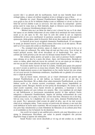acestei idei i se părură atât de neobişnuite, încât nu mai întrebă dacă să-mi
strângă mâna, ci spuse că trebuie neapărat să mi-o strângă şi aşa şi făcu.
Băurăm tot vinul. Domnul Pumblechook făgăduia fără încetare că va
avea grijă ca Joe să fie la înălţime (habar n-am ce înălţime) si că-mi va face tot
felul de servicii (habar n-am ce servicii). îmi mai aduse la cunoştinţă - pentru
prima oară în viaţa mea şi, fără îndoială, după ce tăinuise acest lucru minunat
de bine - că spusese întotdeauna despre mine:
- Băiatul ăsta nu-i un băiat de rând şi nici viitorul lui nu va fi de rând.
îmi spuse cu un zâmbet înlăcrimat că este ciudat să-ţi aminteşti de toate acestea
acum şi eu am spus la fel. Am ieşit în cele din urmă la aer cu impresia
nelămurită că era ceva neobişnuit în purtarea soarelui; apoi am descoperit că
ajunsesem, târâş-grăpiş, până la biserică, fără să-mi dau seama de drum.
La barieră m-au trezit strigătele domnului Pumblechook. El era departe
în urmă, pe drumul însorit, şi-mi făcea semne elocvente ca să mă opresc. M-am
oprit şi el m-a ajuns din urmă cu răsuflarea tăiată.
- Nu, scumpul meu prieten, spuse el, după ce-i veni inima la loc şi se
simţi în stare să vorbească. Nu, atâta timp cât mai pot face ceva. N-ai să laşi să
treacă prilejul acesta, fără să-mi dovedeşti că ai bunăvoinţă. Pot, oare, în
calitate de vechi prieten şi de om care îţi doreşte numai binele? Pot, oare?
Îmi strânse mâna pentru cel puţin a suta oară şi porunci foarte supărat
unui căruţaş să se dea la o parte din drum. Apoi, mă binecuvânta, făcându-mi
semn cu mâna, până când am trecut de cotitură; iar eu am ajuns pe un câmp şi
am tras un pui de somn zdravăn înainte de a porni mai departe.
N-aveam multe lucruri de luat la Londra, fiindcă prea puţin din puţinul
pe care-l aveam se potrivea cu noua mea situaţie. Dar am început să împachetez
chiar în după-amiaza aceea şi am împachetat cu foc multe lucruri de care ştiam
că voi avea nevoie în dimineaţa următoare, înşelându-mă cu gândul că n-aveam
nici o clipă de pierdut.
Aşa au trecut marţi, miercuri, joi şi vineri dimineaţă am pornit spre
domnul Pumblechook ca să mă îmbrac cu hainele noi şi să mă duc la
domnişoara Havisham. Mi se dădu chiar odaia domnului Pumblechook, ca să mă
îmbrac acolo şi, în cinstea acestui eveniment, odaia fusese împodobită cu
prosoape curate. Desigur, hainele au fost prilej de dezamăgire. Pe semne că, de
când există veşminte, orice haină râvnită cu aprindere, a însemnat o mică
dezamăgire pentru cel care trebuia să o poarte. Dar, vreo jumătate de oră după
ce mă îmbrăcasem şi încercasem nenumărate poziţii în faţa oglinzii foarte
mărginite a domnului Pumblechook, împins de dorinţa neînsemnată de a-mi
vedea picioarele, mi se păru, în sfârşit, că îmi stau bine. Deoarece era zi de târg,
într-un oraş vecin, la o depărtare de vreo zece mile, domnul Pumblechook nu
era acasă. Nu-i spusesem când aveam de gând să plec, aşa că nu mai aveam
când să ne strângem mâna. Toate acestea se potriveau de minune şi am ieşit din
casă îmbrăcat în noile mele veşminte. Mi-era nespus de ruşine că eram nevoit să
trec prin faţa vânzătorului şi eram frământat de bănuiala că nu arătam prea bine
şi că semănăm cu Joe în hainele lui de duminică.
Am ocolit tot oraşul şi am umblat prin străzile cele mai lăturalnice ca să
ajung la domnişoara Havisham; am sunat la poartă stingherit din pricina
degetelor lungi şi ţepene ale mănuşilor.
Sarah Pocket veni să-mi deschidă şi vă rog să mă credeţi că, se dădu
100
 