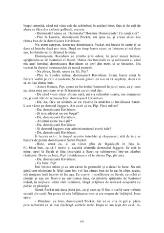 înapoi ameţită, când mă văzu atât de schimbat; în acelaşi timp, faţa ei de coji de
alune se făcu din cafenie galbenă, verzuie.
- Dumneata? spuse ea. Dumneata? Doamne Dumnezeule! Ce cauţi aici?
- Plec la Londra, domnişoară Pocket, am spus eu, şi vreau să-mi iau
rămas bun de la domnişoara Havisham.
Nu eram aşteptat, deoarece domnişoara Pocket mă încuie în curte şi se
duse să întrebe dacă pot intra. După un timp foarte scurt, se întoarse şi mă duse
sus, holbându-se tot drumul la mine.
Domnişoara Havisham se plimba prin odaie, în jurul mesei întinse,
sprijinindu-se de bastonul ei îndoit. Odaia era luminată ca şi odinioară şi când
mă auzi intrând, domnişoara Havisham se opri din mers şi se întoarse. Era
tocmai în dreptul cozonacului de nuntă putrezit.
- Nu pleca, Sarah, spuse ea. Ei, Pip?
- Plec la Londra mâine, domnişoară Havisham. Eram foarte atent la
fiecare vorbă pe care o rosteam. Şi m-am gândit că n-o să vă supăraţi, dacă vin
să-mi iau rămas bun.
- Asta-i frumos, Pip, spuse ea învârtind bastonul în jurul meu, ca şi cum
ea, zâna mea ursitoare m-ar fi înzestrat cu ultimul dar.
- De când v-am văzut ultima oară, mi s-a schimbat soarta, am murmurat
eu, şi sunt atât de recunoscător, domnişoară Havisham.
- Da, da, făcu ea uitându-se cu veselie la amărâta şi invidioasa Sarah.
L-am văzut pe domnul Jaggers. Am auzit şi eu, Pip. Pleci mâine?
- Da, domnişoară Havisham.
- Şi te-a adoptat un om bogat?
- Da, domnişoară Havisham..
- Al cărui nume nu-l ştii?
- Da, domnişoară Havisham.
- Şi domnul Jaggers este administratorul averii tale?
- Da, domnişoară Havisham.
Îi luceau ochii, în timpul acestor întrebări şi răspunsuri, atât de tare se
bucura de pizma domnişoarei Sarah Pocket.
- Bine, urmă ea, ai un viitor plin de făgăduieli în faţa ta.
Fii băiat bun, ca să-1 meriţi şi ascultă sfaturile domnului Jaggers. Se uită la
mine, apoi la Sarah şi faţa încordată a Sarei se schimonosi într-un zâmbet
răutăcios. Du-te cu bine, Pip! Întotdeauna o să te cheme Pip, ştii asta.
- Da, domnişoară Havisham.
- Cu bine, Pip!
Îmi întinse mâna şi eu am căzut în genunchi şi o dusei la buze. Nu mă
gândisem niciodată la felul cum îmi voi lua rămas bun de la ea; în clipa aceea,
mă simţeam însă împins să fac aşa. Ea o privi triumfătoare pe Sarah, cu ochii ei
ciudaţi şi aşa am lăsat-o pe ursitoarea mea, cu mâinile sprijinite de bastonul
îndoit, în mijlocul odăii slab luminate, lângă prăjitura de mireasă acoperită cu
pânze de păianjen.
Sarah Pocket mă duse până jos, ca şi cum aş fi fost o stafie care trebuia
scoasă din casă. Nu putea să uite înfăţişarea mea şi era nespus de îndârjită. I-am
spus:
- Rămâneţi cu bine, domnişoară Pocket, dar ea se uita în gol şi părea
prea tulburată ca să mai înţeleagă vorbele mele. După ce am ieşit din casă, m-
101
 