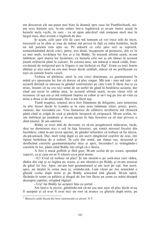 am descurcat cât am putut mai bine în drumul spre casa lui Pumblechook, mi-
am scos hainele noi, le-am strâns într-o legăturică şi m-am întors acasă în
hainele mele vechi, în care - ca să spun adevărul -mă simţeam mult mai în
largul meu, deşi aveam o legătură de dus.
Şi acum, cele şase zile de care mă temeam că vor trece atât de încet,
trecuseră ca în zbor şi ziua de mâine mă privea în faţă cu atâta hotărâre, încât
nu mă puteam uita spre ea. Pe măsură ce cele şase seri se topiseră,
nemairămânând decât cinci, patru, trei două, începusem să preţuiesc, din ce în
ce mai mult, tovărăşia lui Joe şi a lui Biddy. În această ultimă seară, m-am
îmbrăcat, spre marea lor încântare, cu hainele cele noi şi am rămas în această
ţinută strălucită până la culcare. În cinstea mea, am mâncat o masă caldă, bine-
cuvântată de nelipsitul pui la frigare si am încheiat cu flip5
. Eram cu toţii foarte
abătuţi şi nici unul nu era mai breaz decât celălalt, măcar că ne prefăceam cu
toţii că suntem foarte veseli.
Trebuia să părăsesc satul la ora cinci dimineaţa, cu geamantanul în
mână şi-i spusesem lui Joe că doresc să plec singur. Mă tem - tare mă tem - că
această dorinţă se născuse la gândul contrastului pe care l-am fi făcut Joe şi cu
mine, însumi că nu era nici urmă de un astfel de gând în hotărârea aceasta, dar
când am urcat în odăiţa mea, în această ultimă seară, m-am văzut silit să
recunosc că aşa era şi mă simţeam împins să cobor şi să-l rog pe Joe să vină cu
mine a doua zi de dimineaţă. Dar n-am făcut aşa.
Toată noaptea, somnul mi-a fost frământat de diligente, care nimereau
în alte locuri decât la Londra şi la care erau înhămaţi câini, pisici, porci,
oameni, dar niciodată cai. Vise fantastice de călătorii neizbutite mă chinuiră
până când se crăpă de ziuă şi păsările începură să ciripească. M-am sculat, m-
am îmbrăcat pe jumătate şi m-am aşezat în faţa ferestrei ca să mai privesc o
dată ţinutul. Şi am adormit.
Biddy se trezi atât de devreme ca să-mi pregătească mâncarea, încât,
deşi nu dormisern nici o oră în faţa ferestrei, am simţit mirosul focului din
bucătărie, când m-am trezit speriat, de gândul înfiorător că trebuie să fie târziu,
du-pă-amiază. Dar, mult timp după ce am auzit zăngănitul ceştilor de ceai, îmi
lipsea hotărârea de a coborî. În cele din urmă, am rămas sus, descuind şi
desfăcând curelele geamantanaşului meu şi apoi, încuindu-l şi strângându-i
curelele la loc, până când Biddy îmi strigă că e târziu.
A fost o masă grăbită şi fără gust. M-am sculat de pe scaun, spunând
repezit, ca şi cum mi-ar fi trăsnit ceva prin minte:
- Ei! Cred că trebuie să plec! Şi am sărutat-o pe soră-mea care râdea,
dădea din cap şi se legăna pe scaun, şi am sărutat-o pe Biddy şi m-am aruncat
de gâtul lui Joe. Apoi, mi-am luat geamantanul şi am ieşit pe uşă. Am auzit,
apoi, un târşâit în urma mea şi, uitându-mă, l-am văzut pe Joe aruncând o
gheată veche după mine şi pe Biddy aruncând altă gheată. M-am oprit,
făcându-le semn cu pălăria şi dragul de Joe îmi făcea un semn cu mâna dreaptă
deasupra capului, strigând răguşit:
- Ura! Iar Biddy îşi acoperi faţa cu şorţul.
Am luat-o la picior, gândindu-mă că-mi era mai uşor să plec decât m-aş
fi aşteptat şi că n-ar fi avut nici un rost să arunce cu ghetele după mine, pe
5
Băutură caldă făcută din bere amestecată cu alcool. N.T.
102
 