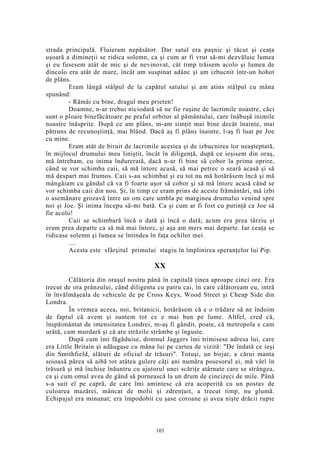 strada principală. Fluieram nepăsător. Dar satul era paşnic şi tăcut şi ceaţa
uşoară a dimineţii se ridica solemn, ca şi cum ar fi vrut să-mi dezvăluie lumea
şi eu fusesem atât de mic şi de nevinovat, cât timp trăisem acolo şi lumea de
dincolo era atât de mare, încât am suspinat adânc şi am izbucnit într-un hohot
de plâns.
Eram lângă stâlpul de la capătul satului şi am atins stâlpul cu mâna
spunând:
- Rămâi cu bine, dragul meu prieten!
Doamne, n-ar trebui niciodată să ne fie ruşine de lacrimile noastre, căci
sunt o ploaie binefăcătoare pe praful orbitor al pământului, care înăbuşă inimile
noastre înăsprite. După ce am plâns, m-am simţit mai bine decât înainte, mai
pătruns de recunoştinţă, mai blând. Dacă aş fi plâns înainte, l-aş fi luat pe Joe
cu mine.
Eram atât de biruit de lacrimile acestea şi de izbucnirea lor neaşteptată,
în mijlocul drumului meu liniştit, încât în diligenţă, după ce ieşisem din oraş,
mă întrebam, cu inima îndurerată, dacă n-ar fi bine să cobor la prima oprire,
când se vor schimba caii, să mă întorc acasă, să mai petrec o seară acasă şi să
mă despart mai frumos. Caii s-au schimbat şi eu tot nu mă hotărâsem încă şi mă
mângâiam cu gândul că va fi foarte uşor să cobor şi să mă întorc acasă când se
vor schimba caii din nou. Şi, în timp ce eram prins de aceste frământări, mă izbi
o asemănare grozavă între un om care umbla pe marginea drumului venind spre
noi şi Joe. Şi inima începu să-mi bată. Ca şi cum ar fi fost cu putinţă ca Joe să
fie acolo!
Caii se schimbară încă o dată şi încă o dată; acum era prea târziu şi
eram prea departe ca să mă mai întorc, şi aşa am mers mai departe. Iar ceaţa se
ridicase solemn şi lumea se întindea în faţa ochilor mei.
....
Acesta este sfârşitul primului stagiu în împlinirea speranţelor lui Pip.
XX
Călătoria din oraşul nostru până în capitală ţinea aproape cinci ore. Era
trecut de ora prânzului, când diligenta cu patru cai, în care călătoream eu, intră
în învălmăşeala de vehicule de pe Cross Keys, Wood Street şi Cheap Side din
Londra.
În vremea aceea, noi, britanicii, hotărâsem că e o trădare să ne îndoim
de faptul că avem şi suntem tot ce e mai bun pe lume. Altfel, cred că,
înspăimântat de imensitatea Londrei, m-aş fi gândit, poate, că metropola e cam
urâtă, cam murdară şi că are străzile strâmbe şi înguste.
După cum îmi făgăduise, domnul Jaggers îmi trimisese adresa lui, care
era Little Britain şi adăugase cu mâna lui pe cartea de vizită: "De îndată ce ieşi
din Smithfield, alături de oficiul de trăsuri". Totuşi, un birjar, a cărui manta
soioasă părea să aibă tot atâtea gulere câţi ani număra posesorul ei, mă vârî în
trăsură şi mă închise înăuntru cu ajutorul unei scăriţe atârnate care se strângea,
ca şi cum omul avea de gând să pornească la un drum de cincizeci de mile. Până
s-a suit el pe capră, de care îmi amintesc că era acoperită cu un postav de
culoarea mazărei, mâncat de molii şi zdrenţuit, a trecut timp, nu glumă.
Echipajul era minunat; era împodobit cu şase coroane şi avea nişte drăcii rupte
103
 