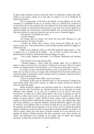 în spate unde trebuiau să stea nu ştiu câţi valeţi, iar dedesubt se aflau nişte ţepi,
pentru ca nu cumva valeţii să se lase duşi în ispită şi s-o ia la sănătoasa în
mijlocul drumului.
Nici nu apucasem să mă bucur de trăsură, să mă gândesc cât de mult
seamănă cu o grămadă de paie şi, în acelaşi timp, cu o prăvălie de vechituri şi
să mă întreb de ce oare traistele din care mâncau caii erau ţinute înăuntru, când
băgai de seamă că vizitiul încetineşte mersul, ca şi cum ar fi avut de gând să se
oprească îndată. Şi, într-adevăr, ne oprirăm îndată, într-o stradă întunecoasă, în
faţa unor birouri şi a unei uşi deschise, pe care era scris: Domnul Jaggers.
- Cât datorez? îl întrebai pe vizitiu.
- Vizitiul răpunse:
-Un şiling, dacă nu cumva vrei să-mi dai mai mult. Desigur că i-am
spus că nu doresc să-i dau mai mult.
- Atunci un şiling, făcu vizitiul. N-am nevoie de bătaie de cap. Îl
cunosc eu pe ăsta. Făcu posomorât cu ochiul înspre numele domnului Jaggers şi
clătină din cap.
După ce puse mâna pe şiling, se urcă fără grabă pe capră, plecă — ceea
ce părea că-i ia o piatră de pe inimă — iar eu intrai în biroul din faţă, cu
geamantanul în mână şi întrebai dacă domnul Jaggers e acasă.
- Nu-i acasă, răspunse secretarul. E la tribunal. Dumneata eşti domnul
Pip?
L-am lămurit că eu eram domnul Pip.
- Domnul Jaggers a lăsat vorbă să-l aştepţi, dacă vrei, la dânsul în
odaie. A spus că nu ştie cât o să întârzie, fiindcă are un proces. Dar e la mintea
omului că, timpul fiindu-i atât de preţios, n-o să stea mai mult decât e nevoie.
Cu aceste cuvinte, secretarul deschise o uşă şi mă pofti într-o odaie din
fund. Aici se afla un om cu un singur ochi, îmbrăcat într-o haină de catifea şi cu
pantaloni până la genunchi, care-şi ştergea nasul cu mâneca, deoarece fusese
întrerupt din cititul ziarului.
- Du-te şi aşteaptă afară, Mike, spuse secretarul.
Eu începui să mă scuz că intrasem peste, el, dar secretarul îl împinse pe
acest domn afară, fără multe fasoane şi, după ce azvârli căciula de blană în
urma lui, mă lăsă singur.
Odaia domnului Jaggers era luminată numai de o ferestruică şi părea
foarte sinistră, căci ferestruica era cârpită asimetric ca un cap spart şi casele
alăturate erau strâmbe, ca şi cum s-ar fi răsucit ca să se uite la mine prin
ferestruică, în odaie nu se aflau atâtea hârtii, câte m-aş fi aşteptat să văd; în
schimb se aflau nişte lucruri vechi, pe care nu m-aş fi aşteptat să le văd; de
pildă, un pistol ruginit, o sabie vârâtă în teacă, câteva cutii şi pachete foarte
ciudate şi două busturi îngrozitoare aşezate pe un raft, care reprezentau nişte
feţe foarte umflate şi cu nasurile mâncate. Scaunul domnului Jaggers era negru
ca moartea, avea spătarul înalt şi era făcut din păr de cal; mai avea nişte şiruri
de cuişoare de alamă de jur împrejur ca la un sicriu; şi eu îl vedeam pe domnul
Jaggers şezând pe scaunul acesta şi muşcându-şi degetul arătător, în timp ce se
uita la clienţi. Odaia era cam mică şi clienţii trebuie să fi avut obiceiul să se
sprijne de perete; fiindcă peretele din faţa scaunului avea urme soioase de
umeri. îmi aminteam că şi domnul cu un singur ochi se târâse de-a lungul
peretelui, în faţa mea, înainte de a fi cauza izgonirii lui.
104
 