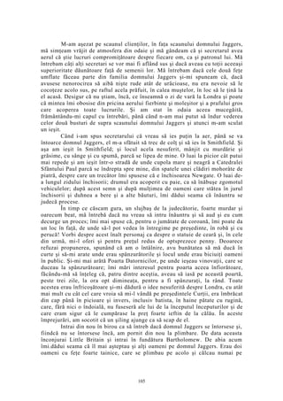 M-am aşezat pe scaunul clienţilor, în faţa scaunului domnului Jaggers,
mă simţeam vrăjit de atmosfera din odaie şi mă gândeam că şi secretarul avea
aerul că ştie lucruri compromiţătoare despre fiecare om, ca şi patronul lui. Mă
întrebam câţi alţi secretari se vor mai fi aflând sus şi dacă aveau cu toţii aceeaşi
superioritate dăunătoare faţă de semenii lor. Mă întrebam dacă cele două feţe
umflate făceau parte din familia domnului Jaggers şi-mi spuneam că, dacă
avusese nenorocirea să aibă nişte rude atât de urâcioase, nu era nevoie să le
cocoţeze acolo sus, pe raftul acela prăfuit, în calea muştelor, în loc să le ţină la
el acasă. Desigur că nu ştiam, încă, ce înseamnă o zi de vară la Londra şi poate
că mintea îmi obosise din pricina aerului fierbinte şi moleşitor şi a prafului gros
care acoperea toate lucrurile. Şi am stat în odaia aceea mucegăită,
frământându-mi capul cu întrebări, până când n-am mai putut să îndur vederea
celor două busturi de supra scaunului domnului Jaggers şi atunci m-am sculat
un ieşit.
Când i-am spus secretarului că vreau să ies puţin la aer, până se va
întoarce domnul Jaggers, el m-a sfătuit să trec de colţ şi să ies în Smithfield. Şi
aşa am ieşit în Smithfield; şi locul acela nesuferit, mânjit cu murdărie şi
grăsime, cu sânge şi cu spumă, parcă se lipea de mine. O luai la picior cât putui
mai repede şi am ieşit într-o stradă de unde cupola mare şi neagră a Catedralei
Sfântului Paul parcă se îndrepta spre mine, din spatele unei clădiri mohorâte de
piatră, despre care un trecător îmi spusese că e închisoarea Newgate. O luai de-
a lungul zidului închisorii; drumul era acoperit cu paie, ca să înăbuşe zgomotul
vehiculelor; după acest semn şi după mulţimea de oameni care stătea în jurul
închisorii şi duhnea a bere şi a alte băuturi, îmi dădui seama că înăuntru se
judecă procese.
În timp ce căscam gura, un slujbaş de la judecătorie, foarte murdar şi
oarecum beat, mă întrebă dacă nu vreau să intru înăuntru şi să aud şi eu cum
decurge un proces; îmi mai spuse că, pentru o jumătate de coroană, îmi poate da
un loc în faţă, de unde să-l pot vedea în întregime pe preşedinte, în robă şi cu
perucă! Vorbi despre acest înalt personaj ca despre o statuie de ceară şi, în cele
din urmă, mi-l oferi şi pentru preţul redus de optsprezece penny. Deoarece
refuzai propunerea, spunând că am o întâlnire, avu bunătatea să mă ducă în
curte şi să-mi arate unde erau spânzurătorile şi locul unde erau biciuiţi oameni
în public. Şi-mi mai arătă Poarta Datornicilor, pe unde ieşeau vinovaţii, care se
duceau la spânzurătoare; îmi mări interesul pentru poarta aceea înfiorătoare,
făcându-mă să înţeleg că, patru dintre aceştia, aveau să iasă pe această poartă,
peste trei zile, la ora opt dimineaţa, pentru a fi spânzuraţi, la rând. Toate
acestea erau înfricoşătoare şi-mi dădură o idee nesuferită despre Londra, cu atât
mai mult cu cât cel care vroia să mi-l vândă pe preşedintele Curţii, era îmbrăcat
din cap până în picioare şi invers, inclusiv batista, în haine pătate cu rugină,
care, fără nici o îndoială, nu fuseseră ale lui de la începutul începuturilor şi de
care eram sigur că le cumpărase la preţ foarte ieftin de la călău. În aceste
împrejurări, am socotit că un şiling ajunge ca să scap de el.
Intrai din nou în birou ca să întreb dacă domnul Jaggers se întorsese şi,
fiindcă nu se întorsese încă, am pornit din nou la plimbare. De data aceasta
înconjurai Little Britain şi intrai în fundătura Bartholomew. De abia acum
îmi.dădui seama că îl mai aşteptau şi alţi oameni pe domnul Jaggers. Erau doi
oameni cu feţe foarte tainice, care se plimbau pe acolo şi călcau numai pe
105
 