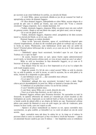 pe secretar şi pe omul îmbrăcat în catifea, cu căciula de blană.
- A venit Mike, spuse secretarul, dându-se jos de pe scaunul lui înalt şi
apropiindu-se tainic de domnul Jaggers.
- O! făcu domnul Jaggers, îndreptându-se către Mike; acesta trăgea de o
şuviţă de păr care îi atârna pe frunte, aşa cum taurul din "Cine a omorât
sticletele" trăgea clopotele. Azi e rândul dumitale. Ei!
- Vedeţi, domnule Jaggers, răspunse Mike cu glasul unui om care suferă
de guturai cronic. După ce mi-am bătut rău capul, am găsit unul, care ar merge.
- Şi ce are de gând să jure?
- Vedeţi, domnule Jaggers, răspunse omul, ştergându-şi de data aceasta
nasul cu căciula de blană, ca să zic aşa, orice.
Domnul Jaggers se mânie deodată:
- Doar te-am "prevenit dinainte, spuse el, azvârlindu-şi degetul spre
clientul înspăimântat, că dacă îţi dă vreodată prin gând să vorbeşti aşa cu mine,
te învăţ eu minte. Păcătosule, cum îndrăzneşti să-mi spui mie un astfel de
lucru? Clientul părea înfricoşat dar şi aiurit, ca şi cum nu şi-ar fi dat seama de
ceea ce făcuse.
- Nătărăule! spuse încet secretarul, lovindu-l uşor în cot. Cap sec!
Trebuia să i-o spui în faţă?
- Şi acum, încurcă lume ce eşti; spuse foarte aspru administratorul
averii mele, te întreb pentru ultima oară, ce vrea să jure omul pe care l-ai adus?
Mike se uită cu încordare la faţa domnului Jaggers, ca şi cum ar fi
încercat să înveţe, şi răspunse încet:
- Sau despre firea lui sau că a fost împreună cu el şi nu l-a scăpat din
ochi toată noaptea aceea.
- Bagă de seamă. Ce fel de om e omul acesta? Mike se uită la căciula
lui, se uită la podele, se uită la tavan, se uită la secretar, ba se uită până şi la
mine, înainte de a răspunde cu glas agitat:
- L-am îmbrăcat ca pe un ..., dar custodele meu izbucni:
- Ce ai spus? Ce vrei?
- Nătărăule! adăugă din nou secretarul, lovindu-l încă o dată. După
câteva priviri deznădăjduite în jurul lui, Mike se lumină şi începu din nou:
- E îmbrăcat ca un plăcintar cinstit. Ca un fel de cofetar.
- E aici? întrebă custodele meu.
- L-am lăsat, spuse Mike, pe o scară, dincolo de colţ.
- Treci cu el prin faţa ferestrei, ca să-l văd şi eu.
Domnul Jaggers arătase spre fereastra biroului. Ne aşezarăm cu toţii la
fereastră, în spatele oblonului de sârmă şi-l văzurăm pe client trecând ca din
întâmplare pe acolo, împreună cu un individ înalt şi fioros la mutră, care purta
o haină scurtă de pânză albă şi un chipiu de hârtie pe cap. Neştiutorul cofetar
părea cam ameţit de băutură şi avea un ochi negru, pe cale de vindecare, prin
urmare în faza verde, care era vopsit cu alb.
- Spune-i să plece numaidecât cu martor cu tot, spuse custodele meu
secretarului, cu glas scârbit, şi întreabă-l ce i-a venit să aducă un om de soiul
acesta.
Apoi, custodele meu mă duse în odaia lui şi, în timp ce el mânca în
picioare dintr-o cutie cu sandvişuri şi bea vin dintr-o sticlă de buzunar — părea
că ameninţă fiecare sandviş pe care îl mânca — îmi împărtăşi ceea ce orânduise
107
 