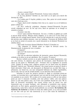 - Acum o cunoşti bine?
- Da, sigur, spuse domnul Wemmick. Cunosc toate colţurile.
- E un oraş păcătos? întrebai eu, mai mult ca să spun ceva decât din
dorinţa de a afla.
- La Londra poţi fi înşelat, prădat şi ucis. Dar, peste tot există oameni
care să-ţi facă aşa ceva.
- Sigur, dacă există vrăjmăşie între tine şi ei, spusei eu ca să îndulcesc
puţin vorbele lui.
- O! Nu-i vorba de vrăjmăşie, răspunse domnul Wemmick. Nu prea
există vrăjmăşie pe aici. Iţi fac aşa ceva, dacă au speranţe să se aleagă cu
anumite avantaje.
- Aceasta-i mai rău.
- Crezi? spuse domnul Wemmick. Tot aia e. Umbla cu pălăria pe ceafă
şi privea drept înainte. Mergea foarte stăpânit, ca şi cum n-ar fi fost nimic pe
stradă care să-i atragă luarea aminte. Gura lui îmi amintea de o cutie de scrisori,
din pricina unui zâmbet mecanic, care nu-l părăsea. Trecusem de Holborn Hill
şi eu încă nu ştiam că aceasta era o poză mecanică şi că domnul Wemmick nu
zâmbea deloc.
- Ştiţi unde locuieşte domnul Matthew Pocket? îl întrebai eu.
- Da, răspunse el, făcând semn cu capul în direcţia aceea. La
Hammersmith, în partea de vest a Londrei.
- E departe?
- Ştiu eu!? Să zicem cinci mile.
- Îl cunoşti?
- Dar eşti un adevărat judecător de instrucţie, spuse domnul Wemmick,
uitându-se la mine cu un aer aprobator. Da, îl cunosc. Îl cunosc!
Rostise vorbele acestea cu un glas îngăduitor şi puţin dispreţuitor, care
mă cam întrista, în căutarea unei priviri de încurajare, când Wemmick îmi
spuse că am ajuns la "Barnard's Inn". Tristeţea mea se împrăştie la această
veste, fiindcă în mintea mea, clădirea aceasta era un hotel ţinut de domnul
Barnard6
, faţă de care "Mistreţul Albastru" din oraşul nostru nu putea fi decât o
biată cârciumă. Când colo, am descoperit că Barnard era un duh fără trup, o
plăsmuire, iar hanul lui, cea mai neîngrijită îmbinare de clădiri îngrămădite,
una în alta, într-un colţ de stradă murdar, ca un adevărat club al pisoilor.
Intrarăm în acest loc printr-o portiţă şi, după ce trecurăm printr-un
coridor, ne trezirăm într-o curte pătrată, care era atât de tristă încât mi se părea
că seamănă cu un cimitir. Mi se păru că în curtea aceea se află cei mai jalnici
pomi pe care îi văzusem vreodată, cele mai jalnice vrăbii, cele mai jalnice
pisici şi cele mai jalnice case, să fi fost vreo jumătate duzină de case. Mi se
păru că ferestrele locuinţelor din casele acelea erau în starea cea mai
nenorocită care se poate închipui, căci obloanele şi perdelele erau smulse,
ghivecele cu flori sparte, geamurile pocnite şi se mai vedeau şi alte obiecte
îngrozitoare, toate într-o stare de ruină prăfuită; iar cuvintele: De închiriat, De
închiriat, De închiriat se holbau la mine din odăile goale, ca şi cum niciodată
nu vor mai veni pe aici alţi nenorociţi şi ca şi cum setea de răzbunare a
6
Inn înseamnă han în limba engleză.
109
 