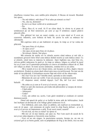 răsuflarea vreunui bou, care umbla prin mlaştini, îl făceau să tresară. Deodată
îmi spuse:
- Nu mă trădezi, măi drace? N-ai adus pe nimeni cu tine?
- Nu, zău nu, domnule!
- Şi nici n-ai lăsat vorbă să te urmărească?
- Nu.
- Bine, făcu el, te cred. Ai fi un câine dacă, la vârsta ta, ai pune să
urmărească pe un biet nenorocit, pe care şi aşa îl urmăresc copoii până-n
pânzele albe.
Din gâtlejul lui ieşi un sunet ciudat, ca şi cum omul ar fi avut un
ceasornic înăuntru, care trebuia să bată. Se şterse la ochi cu mâneca lui
zdrenţuită.
Mă cuprinse mila şi am îndrăznit să spun, în timp ce el îşi vedea de
plăcintă:
- Îmi pare bine că vă place.
- Ai spus ceva?
- Am spus că-mi pare bine că vă place.
- Să trăieşti, băiete. Îmi place.
Mă uitasem de multe ori la câinele nostru când mânca şi mă izbi o
asemănare grozavă între felul cum mânca dulăul nostru şi cum mânca omul. Ca
şi câinele, omul meu se repezea la mâncare. Apoi înghiţea sau, mai bine zis,
strivea grăbit mâncarea în gură şi, în timp ce mânca, trăgea cu ochiul în jurul
lui ca şi cum l-ar fi ameninţat primejdia ca cineva să mănânce alături de el, fără
să-l sfâşie cu dinţii. În toate aceste amănunte, semăna leit cu un câine.
- Mi-e teamă că n-o să-i lăsaţi nimic, am început eu sfios, după o tăcere
şovăielnică, fiindcă nu ştiam dacă observaţia mea era politicoasă. Nu mai am de
unde să iau plăcintă. Certitudinea acestui fapt mă silise să fac observaţia.
- Să-i las? Cui să-i las? întrebă omul, oprindu-se din ronţăit.
- Băiatului de care aţi vorbit. Care era ascuns cu dumneavoastră.
- A! răspunse omul, râzând răguşit. Lui? Da, da! Lui nu-i trebuie
haleală.
- Ba arăta ca şi cum ar fi avut şi el nevoie, am spus eu.
Omul se opri din mestecat, privindu-mă pătrunzător şi nespus de mirat:
- Când arăta?
- Adineaori.
- Unde?
- Colo, am arătat eu; acolo, l-am găsit moţăind şi credeam că sunteţi
dumneavoastră.
Omul mă apucă de guler şi se holbă la mine atât de înfricoşător, încât
îmi închipui că dorinţa de a-mi frânge gâtul renăscuse în el.
- Era îmbrăcat, ştiţi cum, doar cu pălărie, am explicat eu tremurând: şi,
cum să vă spun - mă osteneam să explic totul în chip foarte delicat - şi ar fi
avut şi el nevoie să împrumute o pilă. N-aţi auzit tunul, aseară?
- Va-să-zică, au tras cu tunul! îşi spuse el.
- Mă mir că vă mai îndoiţi, am spus eu. Noi l-am auzit de acasă de la
noi şi noi stăm departe şi ferestrele erau închise.
- Vezi că un om singur, în pustietatea aceasta, începu eu, un om cu
creierul gol şi cu burta goală, care se prăpădeşte de frig şi de altele, nici nu mai
11
 