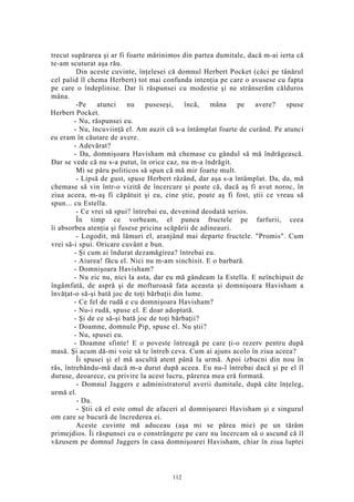 trecut supărarea şi ar fi foarte mărinimos din partea dumitale, dacă m-ai ierta că
te-am scuturat aşa rău.
Din aceste cuvinte, înţelesei că domnul Herbert Pocket (căci pe tânărul
cel palid îl chema Herbert) tot mai confunda intenţia pe care o avusese cu fapta
pe care o îndeplinise. Dar îi răspunsei cu modestie şi ne strânserăm călduros
mâna.
-Pe atunci nu puseseşi, încă, mâna pe avere? spuse
Herbert Pocket.
- Nu, răspunsei eu.
- Nu, încuviinţă el. Am auzit că s-a întâmplat foarte de curând. Pe atunci
eu eram în căutare de avere.
- Adevărat?
- Da, domnişoara Havisham mă chemase cu gândul să mă îndrăgească.
Dar se vede că nu s-a putut, în orice caz, nu m-a îndrăgit.
Mi se păru politicos să spun că mă mir foarte mult.
- Lipsă de gust, spuse Herbert râzând, dar aşa s-a întâmplat. Da, da, mă
chemase să vin într-o vizită de încercare şi poate că, dacă aş fi avut noroc, în
ziua aceea, m-aş fi căpătuit şi eu, cine ştie, poate aş fi fost, ştii ce vreau să
spun... cu Estella.
- Ce vrei să spui? întrebai eu, devenind deodată serios.
În timp ce vorbeam, el punea fructele pe farfurii, ceea
îi absorbea atenţia şi fusese pricina scăpării de adineauri.
- Logodit, mă lămuri el, aranjând mai departe fructele. "Promis". Cum
vrei să-i spui. Oricare cuvânt e bun.
- Şi cum ai îndurat dezamăgirea? întrebai eu.
- Aiurea! făcu el. Nici nu m-am sinchisit. E o barbară.
- Domnişoara Havisham?
- Nu zic nu, nici la asta, dar eu mă gândeam la Estella. E neînchipuit de
îngâmfată, de aspră şi de mofturoasă fata aceasta şi domnişoara Havisham a
învăţat-o să-şi bată joc de toţi bărbaţii din lume.
- Ce fel de rudă e cu domnişoara Havisham?
- Nu-i rudă, spuse el. E doar adoptată.
- Şi de ce să-şi bată joc de toţi bărbaţii?
- Doamne, domnule Pip, spuse el. Nu ştii?
- Nu, spusei eu.
- Doamne sfinte! E o poveste întreagă pe care ţi-o rezerv pentru după
masă. Şi acum dă-mi voie să te întreb ceva. Cum ai ajuns acolo în ziua aceea?
Îi spusei şi el mă ascultă atent până la urmă. Apoi izbucni din nou în
râs, întrebându-mă dacă m-a durut după aceea. Eu nu-l întrebai dacă şi pe el îl
duruse, deoarece, cu privire la acest lucru, părerea mea eră formată.
- Domnul Jaggers e administratorul averii dumitale, după câte înţeleg,
urmă el.
- Da.
- Ştii că el este omul de afaceri al domnişoarei Havisham şi e singurul
om care se bucură de încrederea ei.
Aceste cuvinte mă aduceau (aşa mi se părea mie) pe un tărâm
primejdios. Îi răspunsei cu o constrângere pe care nu încercam să o ascund că îl
văzusem pe domnul Jaggers în casa domnişoarei Havisham, chiar în ziua luptei
112
 