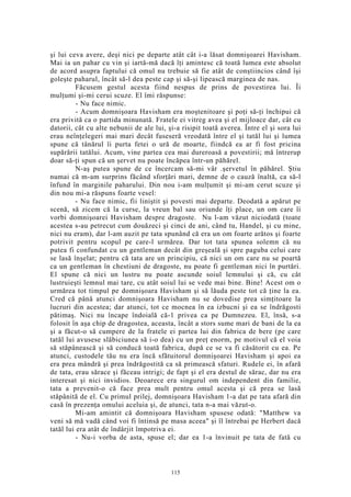 şi lui ceva avere, deşi nici pe departe atât cât i-a lăsat domnişoarei Havisham.
Mai ia un pahar cu vin şi iartă-mă dacă îţi amintesc că toată lumea este absolut
de acord asupra faptului că omul nu trebuie să fie atât de conştiincios când îşi
goleşte paharul, încât să-l dea peste cap şi să-şi lipească marginea de nas.
Făcusem gestul acesta fiind nespus de prins de povestirea lui. Îi
mulţumi şi-mi cerui scuze. El îmi răspunse:
- Nu face nimic.
- Acum domnişoara Havisham era moştenitoare şi poţi să-ţi închipui că
era privită ca o partida minunată. Fratele ei vitreg avea şi el mijloace dar, cât cu
datorii, cât cu alte nebunii de ale lui, şi-a risipit toată averea. Între el şi sora lui
erau neînţelegeri mai mari decât fuseseră vreodată între el şi tatăl lui şi lumea
spune că tânărul îi purta fetei o ură de moarte, fiindcă ea ar fi fost pricina
supărării tatălui. Acum, vine partea cea mai dureroasă a povestirii; mă întrerup
doar să-ţi spun că un şervet nu poate încăpea într-un păhărel.
N-aş putea spune de ce încercam să-mi vâr .şervetul în păhărel. Ştiu
numai că m-am surprins făcând sforţări mari, demne de o cauză înaltă, ca să-l
înfund în marginile paharului. Din nou i-am mulţumit şi mi-am cerut scuze şi
din nou mi-a răspuns foarte vesel:
- Nu face nimic, fii liniştit şi povesti mai departe. Deodată a apărut pe
scenă, să zicem că la curse, la vreun bal sau oriunde îţi place, un om care îi
vorbi domnişoarei Havisham despre dragoste. Nu l-am văzut niciodată (toate
acestea s-au petrecut cum douăzeci şi cinci de ani, când tu, Handel, şi cu mine,
nici nu eram), dar l-am auzit pe tata spunând că era un om foarte arătos şi foarte
potrivit pentru scopul pe care-l urmărea. Dar tot tata spunea solemn că nu
putea fi confundat cu un gentleman decât din greşeală şi spre paguba celui care
se lasă înşelat; pentru că tata are un principiu, că nici un om care nu se poartă
ca un gentleman în chestiuni de dragoste, nu poate fi gentleman nici în purtări.
El spune că nici un lustru nu poate ascunde soiul lemnului şi că, cu cât
lustruieşti lemnul mai tare, cu atât soiul lui se vede mai bine. Bine! Acest om o
urmărea tot timpul pe domnişoara Havisham şi să lăuda peste tot că ţine la ea.
Cred că până atunci domnişoara Havisham nu se dovedise prea simţitoare la
lucruri din acestea; dar atunci, tot ce mocnea în ea izbucni şi ea se îndrăgosti
pătimaş. Nici nu încape îndoială că-1 privea ca pe Dumnezeu. El, însă, s-a
folosit în aşa chip de dragostea, aceasta, încât a stors sume mari de bani de la ea
şi a făcut-o să cumpere de la fratele ei partea lui din fabrica de bere (pe care
tatăl lui avusese slăbiciunea să i-o dea) cu un preţ enorm, pe motivul că el voia
să stăpânească şi să conducă toată fabrica, după ce se va fi căsătorit cu ea. Pe
atunci, custodele tău nu era încă sfătuitorul domnişoarei Havisham şi apoi ea
era prea mândră şi prea îndrăgostită ca să primească sfaturi. Rudele ei, în afară
de tata, erau sărace şi făceau intrigi; de fapt şi el era destul de sărac, dar nu era
interesat şi nici invidios. Deoarece era singurul om independent din familie,
tata a prevenit-o că face prea mult pentru omul acesta şi că prea se lasă
stăpânită de el. Cu primul prilej, domnişoara Havisham 1-a dat pe tata afară din
casă în prezenţa omului aceluia şi, de atunci, tata n-a mai văzut-o.
Mi-am amintit că domnişoara Havisham spusese odată: "Matthew va
veni să mă vadă când voi fi întinsă pe masa aceea" şi îl întrebai pe Herbert dacă
tatăl lui era atât de îndârjit împotriva ei.
- Nu-i vorba de asta, spuse el; dar ea 1-a învinuit pe tata de fată cu
115
 