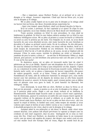 - Dar e important, spuse Herbert Pocket, că ai prilejul să te uiţi în
dreapta şi în stânga. Aceasta-i important. Când eşti într-un birou ştii, te poţi
uita în dreapta şi în stânga.
Mi se păru ciudat faptul că nu te poţi uita în dreapta şi în stânga când
nu lucrezi într-un birou; dar tăcui, bizuindu-mă pe experienţa lui.
- Apoi vine timpul, spuse Herbert, când vezi drumul deschis în faţa ta.
Şi-ţi iei avânt, o porneşti, îţi faci capitalul şi ai ajuns! În clipa în care
ţi-ai făcut capitalul, nu-ţi mai rămâne altceva de făcut decât să-l întrebuinţezi.
Toate acestea semănau cu felul în care procedase, în ziua când ne
întâlnisem în grădină. Şi felul în care îndura sărăcia semăna leit cu felul în care
îndurase înfrângerea aceea. Mi se păru că primea şi acum loviturile şi izbiturile
cu aerul cu care le primise pe ale mele. Era limpede că, în casă, nu avea decât
lucrurile de care avea absolută nevoie, căci toate lucrurile de care întrebam se
dovediră a fi aduse cu prilejul venirii mele, fie de la cafenea, fie din altă parte.
Şi, deşi îşi clădise un viitor atât de măreţ, era totuşi atât de modest, încât eu îi
eram nespus de recunoscător fiindcă nu era înfumurat. Era încă o trăsătură
frumoasă în felul lui de a fi atât de plăcut şi, de aceea, ne-am şi împăcat atât de
minunat. Chiar în seara aceea, ieşirăm la plimbare pe străzi şi intrarăm cu
jumătate de preţ la teatru; a doua zi ne-am dus la Westminster Abbey şi, după
amiază, prin parcuri; eu mă întrebam cine potcovea toţii caii din parc şi tare aş
fi vrut să fie Joe acela!
În duminica aceea, mi se păru că trecuseră multe luni de când îi
părăsisem pe Joe şi pe Biddy. Spaţiul care mă despărţea de ei făcea şi el parte
din aceasta distanţă nesfârşită în timp şi ţara mlaştinilor era hăt, departe. Faptul
că, cu o duminică în urmă, mă dusesem la bisericuţa noastră veche, îmbrăcat în
hainele mele vechi, mi se părea o împreunare de lucruri imposibile, din punct
de vedere geografic, social, ar şi lunar. Totuşi, pe străzile Londrei, atât de
fremătătoare de lume, atât de strălucitor luminate în amurgul serii, erau multe
lucruri care îmi aminteau cât de departe de mintea mea se afla biata noastră
bucătărie de acasă şi, uneori; în bezna nopţii, paşii vreunui portar care-şi dădea
aere că păzeşte casa isca gura la lună, în jurul hanului lui Barnard, îmi
strângeau inima.
Luni dimineaţă, la nouă fără un sfert, Herbert se duse la birou ca să
facă act de prezenţă — poate şi pentru ca să se uite în dreapta şi în stânga — şi
eu îl petrecui până acolo. După o oră sau două, trebuia să ne întâlnim la
Hammersmith. Judecând după locurile unde se aşezau viitorii mari capitalişti,
luni de dimineaţa, ajunsei la concluzia că ouăle din care ieşeau tinerii agenţi de
asigurări trebuie să fie pătrunse de praf şi căldură, ca şi ouăle de struţ. De
altfel, biroul unde lucra Herbert, nici nu mi se păru un bun observator, căci era
aşezat la etajul al doilea, în fundul unei curţi, arăta nespus de murdar şi avea
vederea spre etajul al doilea al unei clădiri vecine şi nu o vedere largă, care să-
ţi deschidă perspective de viitor, dacă te uiţi în dreapta şi în stânga.
Aşteptai până la ora prânzului şi mă dusei la Bursă, unde văzui nişte
oameni deşiraţi, care şedeau sub afişele privitoare la vapoare şi despre care eu
credeam că sunt mari negustori, deşi nu prea înţelegeam de ce erau cu toţii
scoşi din fire. Când sosi Herbert, ne duserăm să luăm masa la un restaurant
vestit, care pe atunci mă umplea de respect, dar despre care astăzi cred că este
cel mai mudar local din Europa; fără să vreau, băgai de seamă încă de pe
118
 