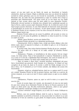 atunci, că era mai mult sos pe feţele de masă, pe furculiţele şi hainele
chelnerilor, decât pe fripturi. După ce plătirăm nota care era destul de modestă
(având în vedere grăsimea care nu era trecută în socoteală), ne întoarserăm la
Barnard's Inn, de unde îmi luai geamantanul şi apoi ne suirăm într-o birjă şi
pornirăm spre Hammersmith. Am ajuns acolo pe la ora două sau trei după
amiază şi mai aveam câţiva paşi de mers până la casa domnului Pocket.
Ridicarăm zăvorul portiţei şi intrarăm de-a dreptul într-o grădiniţă aşezată cu
faţa la fluviu, unde se jucau copiii domnului Pocket. Şi, în afară de cazul că mă
înşel asupra acestei chestiuni, în care fără îndoială că interesele mele personale
şi prejudecăţile nu aveau nici un amestec, vă pot spune despre copiii domnului
şi doamnei Pocket că nu creşteau şi nici nu erau crescuţi de altcineva, ci că se
dădeau singuri peste cap.
Doamna Pocket şedea pe un scaun în grădină, sub un pom şi citea cu
picioarele pe un alt scaun de grădină; iar dădacele se uitau în jurul lor, în timp
ce copiii se jucau.
- Mamă, spuse Herbert, acesta este tânărul Pip.
Doamna Pocket mă primi cu o demnitate prietenoasă.
- Domnişorule Alick şi duduie Jane, strigă una dintre dădace către doi
dintre copii, dacă vă repeziţi la tufişuri, o să cădeţi în apă şi o să vă înecaţi şi
ce o să zică tăticul?
În acelaşi timp, fata culese batista doamnei Pocket de pe jos, spunând:
- Ea şasea oară că o lăsaţi să vă cadă, coniţă! Şi doamna Pocket
răspunse râzând:
- Mulţumesc, Flopspn, şi instalându-se de data aceasta într-un singur
scaun, îşi reluă cartea. Faţa ei luă numaidecât o expresie frământată şi atentă,
ca şi cum ar fi citit de o săptămână fără întrerupere, dar cred că înainte de a fi
citit douăsprezece rânduri, îşi aţinti ochii asupra mea şi-mi spuse:
- Sper că mama o duce bine? Această întrebare neaşteptată mă puse
într-o încurcătură aşa grozavă, încât începui să o lămuresc, în chipul cel mai
caraghios de pe lume că, dacă ar fi existat o astfel de fiinţă, desigur că ar fi
dus-o bine, i-ar fi mulţumit şi i-ar fi trimis salutări, dar dădaca mă scoase din
încurcătură:
- Doamne, strigă ea, culegând batista, dacă nu e a şaptea oară! Ce aveţi
azi, coniţă? Doamna Pocket îşi luă în primire batista, mai întâi cu o privire de
mirare nespusă, ca şi cum n-ar mai fi văzut-o până atunci şi apoi cu un zâmbet
de
recunoştinţă:
- Mulţumesc, Flopson, spuse ea, apoi se uită la mine şi se apucă din
nou de citit.
Acum că aveam răgaz să-i număr, am descoperit că erau nu mai puţin
de şase mici urmaşi de-ai domnului Pocket de faţă şi că fiecare ajunsese la alt
stagiu cu datul peste cap. De-abia încheiasem adunarea, când se auzi glasul
celui deal şaptelea venind din văzduh ca un miorlăit jalnic.
- Acesta-i mititelul! strigă Flopson, ca şi cum s-ar fi mirat. Grăbeşte-te
Millers!
Millers, care era cealaltă dădacă, intră în casă şi, încetul cu încetul,
ţipetele copilului se potoliră şi încetară; se mai auzea doar un scâncet ca şi cum
mititelul ar fi fost un ventriloc cu gura plină. În timpul acesta, doamna Pocket
119
 